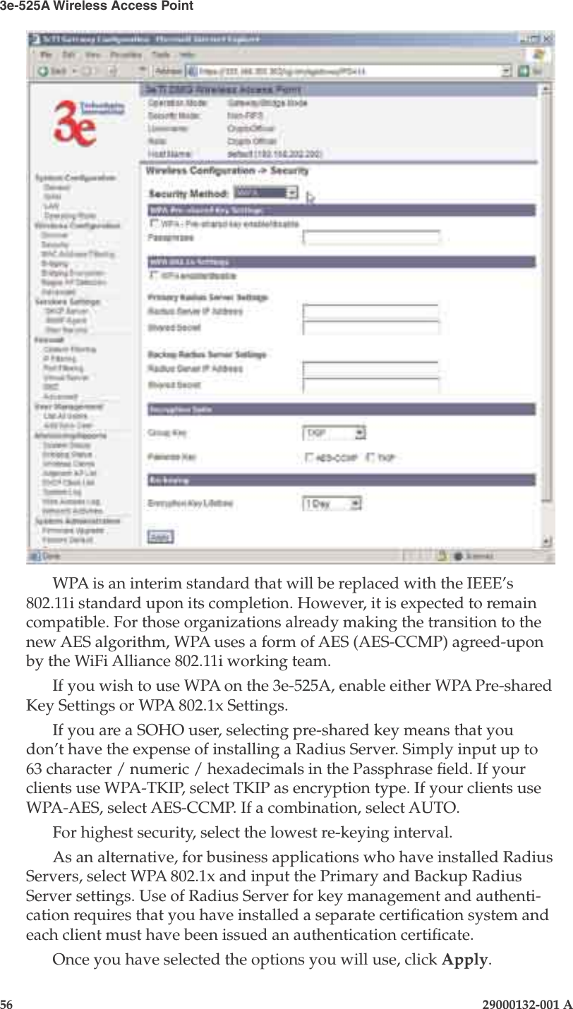 3e-525A Wireless Access Point56                            29000132-001 AChapter 4: Congure as gateway29000132-001 A                            57WPA is an interim standard that will be replaced with the IEEE’s 802.11i standard upon its completion. However, it is expected to remain compatible. For those organizations already making the transition to the new AES algorithm, WPA uses a form of AES (AES-CCMP) agreed-upon by the WiFi Alliance 802.11i working team.If you wish to use WPA on the 3e-525A, enable either WPA Pre-shared Key Settings or WPA 802.1x Settings.If you are a SOHO user, selecting pre-shared key means that you don’t have the expense of installing a Radius Server. Simply input up to 63 character / numeric / hexadecimals in the Passphrase eld. If your clients use WPA-TKIP, select TKIP as encryption type. If your clients use WPA-AES, select AES-CCMP. If a combination, select AUTO. For highest security, select the lowest re-keying interval.As an alternative, for business applications who have installed Radius Servers, select WPA 802.1x and input the Primary and Backup Radius Server settings. Use of Radius Server for key management and authenti-cation requires that you have installed a separate certication system and each client must have been issued an authentication certicate.Once you have selected the options you will use, click Apply.