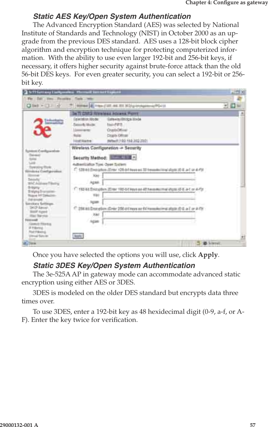 3e-525A Wireless Access Point56                            29000132-001 AChapter 4: Congure as gateway29000132-001 A                            57Static AES Key/Open System AuthenticationThe Advanced Encryption Standard (AES) was selected by National Institute of Standards and Technology (NIST) in October 2000 as an up-grade from the previous DES standard.  AES uses a 128-bit block cipher algorithm and encryption technique for protecting computerized infor-mation.  With the ability to use even larger 192-bit and 256-bit keys, if necessary, it offers higher security against brute-force attack than the old 56-bit DES keys.  For even greater security, you can select a 192-bit or 256-bit key.Once you have selected the options you will use, click Apply.Static 3DES Key/Open System AuthenticationThe 3e-525A AP in gateway mode can accommodate advanced static encryption using either AES or 3DES. 3DES is modeled on the older DES standard but encrypts data three times over.  To use 3DES, enter a 192-bit key as 48 hexidecimal digit (0-9, a-f, or A-F). Enter the key twice for verication.