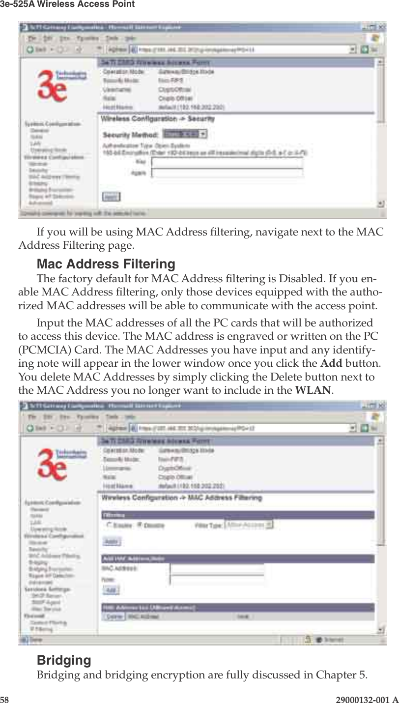 3e-525A Wireless Access Point58                            29000132-001 AChapter 4: Congure as gateway29000132-001 A                            59If you will be using MAC Address ltering, navigate next to the MAC Address Filtering page.Mac Address FilteringThe factory default for MAC Address ltering is Disabled. If you en-able MAC Address ltering, only those devices equipped with the autho-rized MAC addresses will be able to communicate with the access point.Input the MAC addresses of all the PC cards that will be authorized to access this device. The MAC address is engraved or written on the PC (PCMCIA) Card. The MAC Addresses you have input and any identify-ing note will appear in the lower window once you click the Add button. You delete MAC Addresses by simply clicking the Delete button next to the MAC Address you no longer want to include in the WLAN.BridgingBridging and bridging encryption are fully discussed in Chapter 5.   