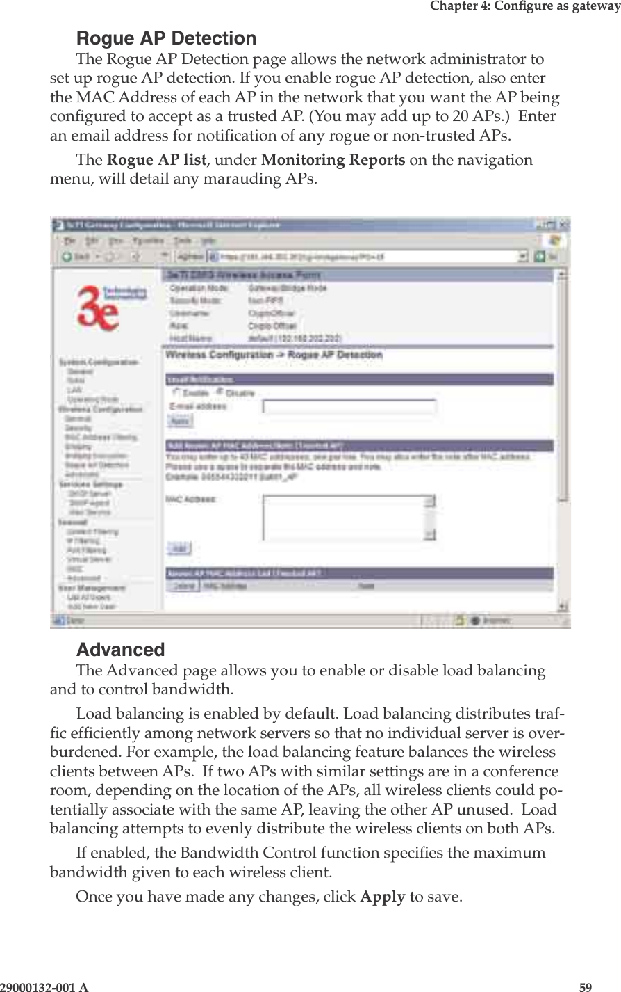 3e-525A Wireless Access Point58                            29000132-001 AChapter 4: Congure as gateway29000132-001 A                            59Rogue AP DetectionThe Rogue AP Detection page allows the network administrator to set up rogue AP detection. If you enable rogue AP detection, also enter the MAC Address of each AP in the network that you want the AP being congured to accept as a trusted AP. (You may add up to 20 APs.)  Enter an email address for notication of any rogue or non-trusted APs. The Rogue AP list, under Monitoring Reports on the navigation menu, will detail any marauding APs.AdvancedThe Advanced page allows you to enable or disable load balancing and to control bandwidth.Load balancing is enabled by default. Load balancing distributes traf-c efciently among network servers so that no individual server is over-burdened. For example, the load balancing feature balances the wireless clients between APs.  If two APs with similar settings are in a conference room, depending on the location of the APs, all wireless clients could po-tentially associate with the same AP, leaving the other AP unused.  Load balancing attempts to evenly distribute the wireless clients on both APs.If enabled, the Bandwidth Control function species the maximum bandwidth given to each wireless client.Once you have made any changes, click Apply to save.