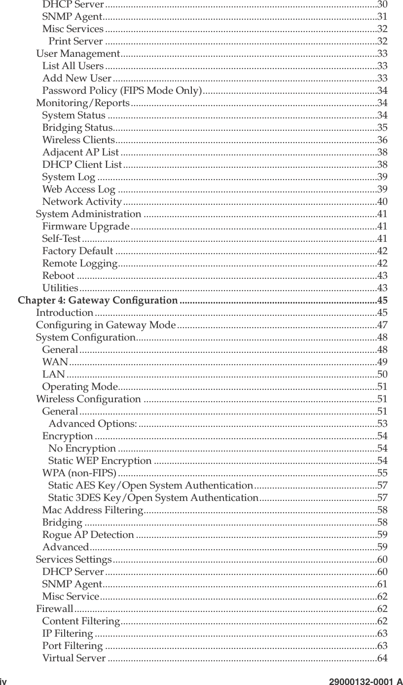 iv                        29000132-0001 A  29000132-001 A                             vDHCP Server..........................................................................................................30SNMP Agent...........................................................................................................31Misc Services ..........................................................................................................32Print Server ..........................................................................................................32User Management....................................................................................................33List All Users..........................................................................................................33Add New User .......................................................................................................33Password Policy (FIPS Mode Only)....................................................................34Monitoring/Reports................................................................................................34System Status .........................................................................................................34Bridging Status.......................................................................................................35Wireless Clients......................................................................................................36Adjacent AP List ....................................................................................................38DHCP Client List...................................................................................................38System Log .............................................................................................................39Web Access Log .....................................................................................................39Network Activity...................................................................................................40System Administration ...........................................................................................41Firmware Upgrade................................................................................................41Self-Test ...................................................................................................................41Factory Default ......................................................................................................42Remote Logging.....................................................................................................42Reboot .....................................................................................................................43Utilities....................................................................................................................43Chapter 4: Gateway Conguration .............................................................................45Introduction ..............................................................................................................45Conguring in Gateway Mode..............................................................................47System Conguration..............................................................................................48General....................................................................................................................48WAN........................................................................................................................49LAN .........................................................................................................................50Operating Mode.....................................................................................................51Wireless Conguration ...........................................................................................51General....................................................................................................................51Advanced Options:.............................................................................................53Encryption ..............................................................................................................54No Encryption .....................................................................................................54Static WEP Encryption .......................................................................................54WPA (non-FIPS) .....................................................................................................55Static AES Key/Open System Authentication................................................57Static 3DES Key/Open System Authentication..............................................57Mac Address Filtering...........................................................................................58Bridging ..................................................................................................................58Rogue AP Detection ..............................................................................................59Advanced................................................................................................................59Services Settings.......................................................................................................60DHCP Server..........................................................................................................60SNMP Agent...........................................................................................................61Misc Service............................................................................................................62Firewall......................................................................................................................62Content Filtering....................................................................................................62IP Filtering ..............................................................................................................63Port Filtering ..........................................................................................................63Virtual Server .........................................................................................................64