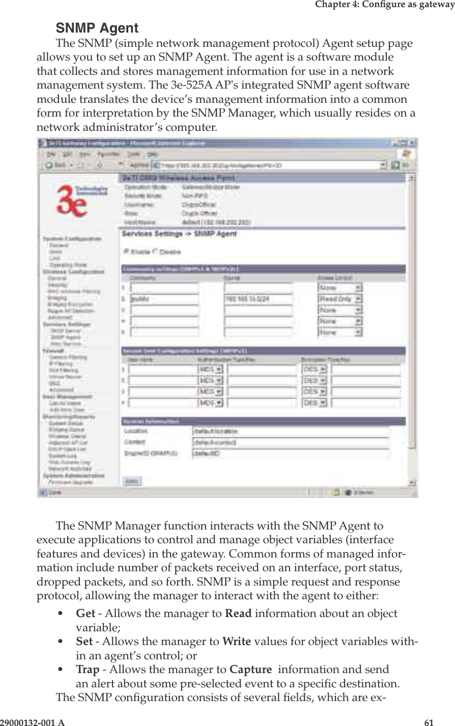 3e-525A Wireless Access Point60                            29000132-001 AChapter 4: Congure as gateway29000132-001 A                            61SNMP AgentThe SNMP (simple network management protocol) Agent setup page allows you to set up an SNMP Agent. The agent is a software module that collects and stores management information for use in a network management system. The 3e-525A AP&apos;s integrated SNMP agent software module translates the device’s management information into a common form for interpretation by the SNMP Manager, which usually resides on a network administrator’s computer.  The SNMP Manager function interacts with the SNMP Agent to execute applications to control and manage object variables (interface features and devices) in the gateway. Common forms of managed infor-mation include number of packets received on an interface, port status, dropped packets, and so forth. SNMP is a simple request and response protocol, allowing the manager to interact with the agent to either:•  Get - Allows the manager to Read information about an object variable;•  Set - Allows the manager to Write values for object variables with-in an agent’s control; or •  Trap - Allows the manager to Capture  information and send an alert about some pre-selected event to a specic destination.The SNMP conguration consists of several elds, which are ex-