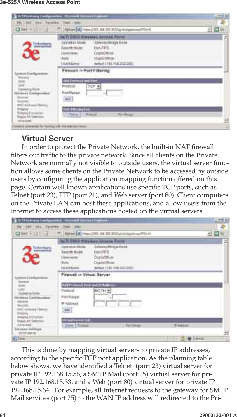 3e-525A Wireless Access Point64                            29000132-001 AChapter 4: Congure as gateway29000132-001 A                            65Virtual ServerIn order to protect the Private Network, the built-in NAT rewall lters out trafc to the private network. Since all clients on the Private Network are normally not visible to outside users, the virtual server func-tion allows some clients on the Private Network to be accessed by outside users by conguring the application mapping function offered on this page. Certain well known applications use specic TCP ports, such as Telnet (port 23), FTP (port 21), and Web server (port 80). Client computers on the Private LAN can host these applications, and allow users from the Internet to access these applications hosted on the virtual servers. This is done by mapping virtual servers to private IP addresses, according to the specic TCP port application. As the planning table below shows, we have identied a Telnet  (port 23) virtual server for private IP 192.168.15.56, a SMTP Mail (port 25) virtual server for pri-vate IP 192.168.15.33, and a Web (port 80) virtual server for private IP 192.168.15.64.  For example, all Internet requests to the gateway for SMTP Mail services (port 25) to the WAN IP address will redirected to the Pri-