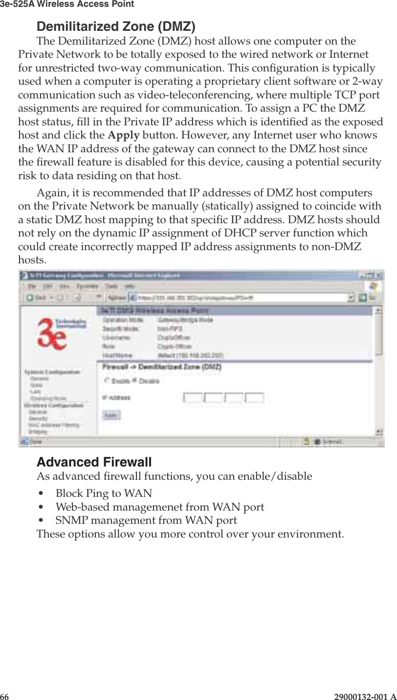 3e-525A Wireless Access Point66                            29000132-001 AChapter 4: Congure as gateway29000132-001 A                            67Demilitarized Zone (DMZ)The Demilitarized Zone (DMZ) host allows one computer on the Private Network to be totally exposed to the wired network or Internet for unrestricted two-way communication. This conguration is typically used when a computer is operating a proprietary client software or 2-way communication such as video-teleconferencing, where multiple TCP port assignments are required for communication. To assign a PC the DMZ host status, ll in the Private IP address which is identied as the exposed host and click the Apply button. However, any Internet user who knows the WAN IP address of the gateway can connect to the DMZ host since the rewall feature is disabled for this device, causing a potential security risk to data residing on that host. Again, it is recommended that IP addresses of DMZ host computers on the Private Network be manually (statically) assigned to coincide with a static DMZ host mapping to that specic IP address. DMZ hosts should not rely on the dynamic IP assignment of DHCP server function which could create incorrectly mapped IP address assignments to non-DMZ hosts.Advanced FirewallAs advanced rewall functions, you can enable/disable •  Block Ping to WAN•  Web-based managemenet from WAN port•  SNMP management from WAN portThese options allow you more control over your environment.