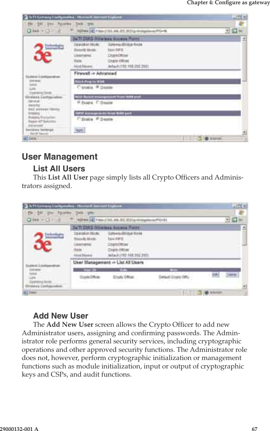 3e-525A Wireless Access Point66                            29000132-001 AChapter 4: Congure as gateway29000132-001 A                            67User ManagementList All UsersThis List All User page simply lists all Crypto Ofcers and Adminis-trators assigned.Add New UserThe Add New User screen allows the Crypto Ofcer to add new Administrator users, assigning and conrming passwords. The Admin-istrator role performs general security services, including cryptographic operations and other approved security functions. The Administrator role does not, however, perform cryptographic initialization or management functions such as module initialization, input or output of cryptographic keys and CSPs, and audit functions.