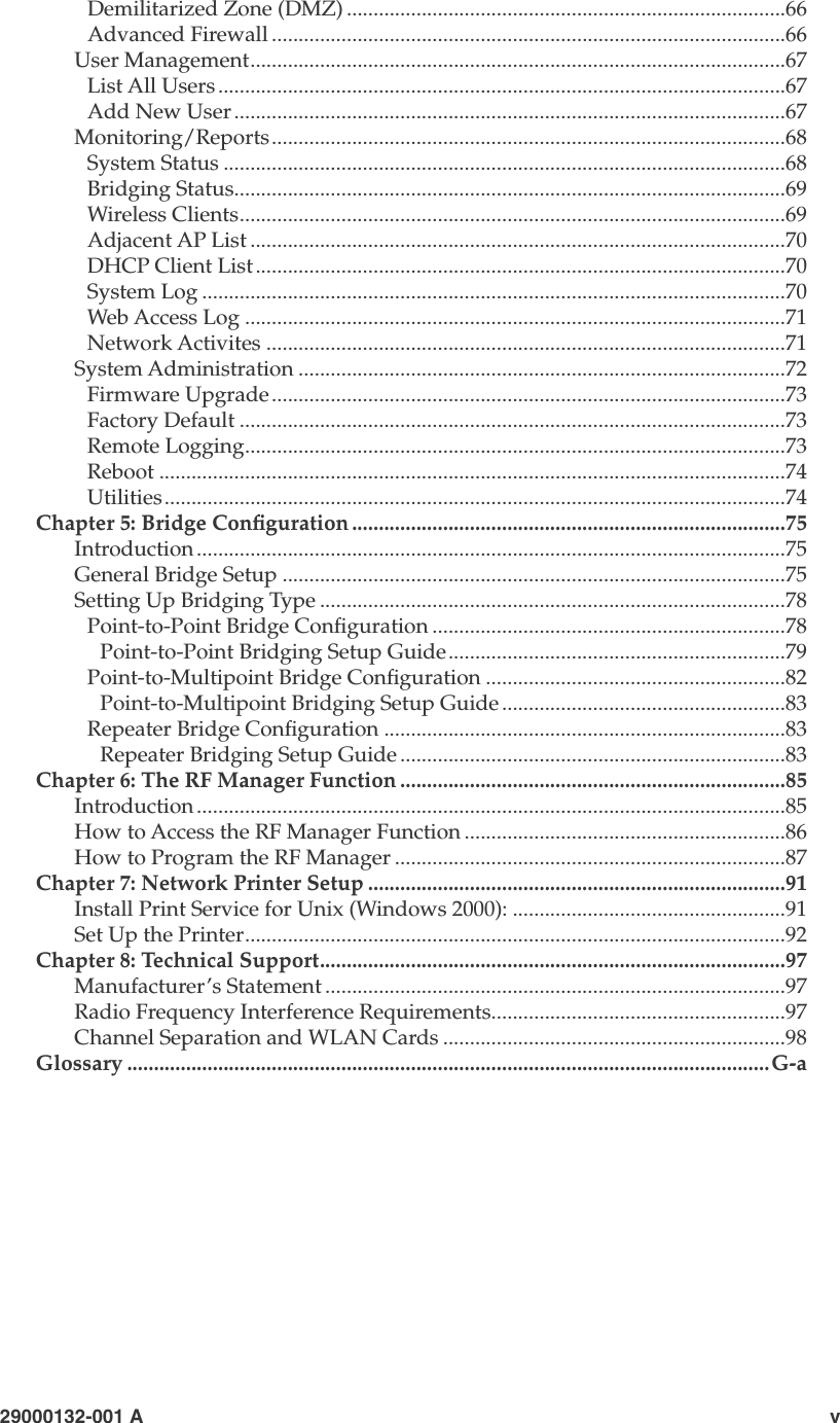 iv                        29000132-0001 A  29000132-001 A                             vDemilitarized Zone (DMZ) ..................................................................................66Advanced Firewall ................................................................................................66User Management....................................................................................................67List All Users..........................................................................................................67Add New User .......................................................................................................67Monitoring/Reports................................................................................................68System Status .........................................................................................................68Bridging Status.......................................................................................................69Wireless Clients......................................................................................................69Adjacent AP List ....................................................................................................70DHCP Client List...................................................................................................70System Log .............................................................................................................70Web Access Log .....................................................................................................71Network Activites .................................................................................................71System Administration ...........................................................................................72Firmware Upgrade................................................................................................73Factory Default ......................................................................................................73Remote Logging.....................................................................................................73Reboot .....................................................................................................................74Utilities....................................................................................................................74Chapter 5: Bridge Conguration .................................................................................75Introduction ..............................................................................................................75General Bridge Setup ..............................................................................................75Setting Up Bridging Type .......................................................................................78Point-to-Point Bridge Conguration ..................................................................78Point-to-Point Bridging Setup Guide...............................................................79Point-to-Multipoint Bridge Conguration ........................................................82Point-to-Multipoint Bridging Setup Guide .....................................................83Repeater Bridge Conguration ...........................................................................83Repeater Bridging Setup Guide ........................................................................83Chapter 6: The RF Manager Function ........................................................................85Introduction ..............................................................................................................85How to Access the RF Manager Function ............................................................86How to Program the RF Manager .........................................................................87Chapter 7: Network Printer Setup ..............................................................................91Install Print Service for Unix (Windows 2000): ...................................................91Set Up the Printer.....................................................................................................92Chapter 8: Technical Support.......................................................................................97Manufacturer’s Statement ......................................................................................97Radio Frequency Interference Requirements.......................................................97Channel Separation and WLAN Cards ................................................................98Glossary ........................................................................................................................G-a