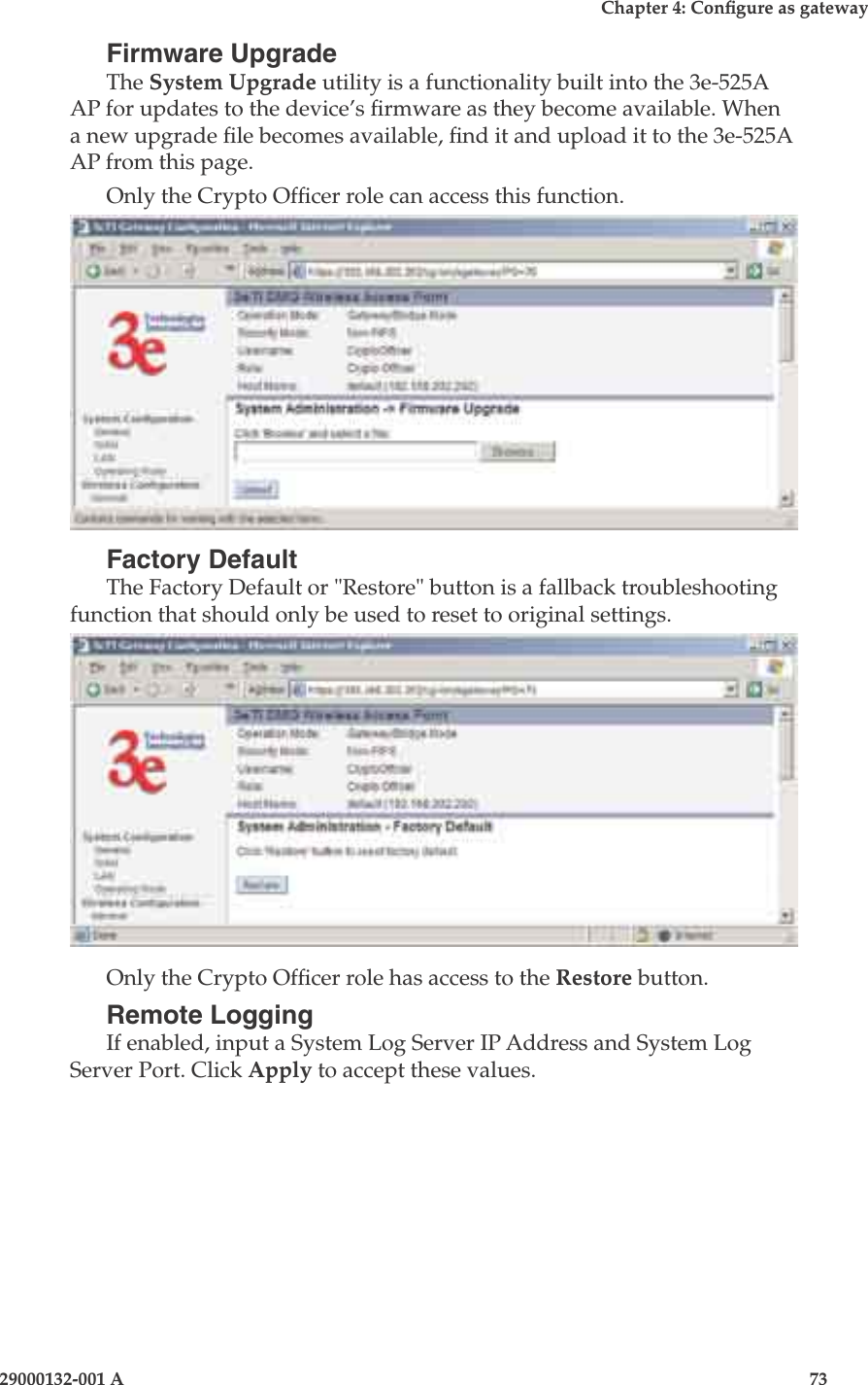 3e-525A Wireless Access Point72                            29000132-001 AChapter 4: Congure as gateway29000132-001 A                            73Firmware UpgradeThe System Upgrade utility is a functionality built into the 3e-525A AP for updates to the device’s rmware as they become available. When a new upgrade le becomes available, nd it and upload it to the 3e-525A AP from this page. Only the Crypto Ofcer role can access this function.Factory DefaultThe Factory Default or &quot;Restore&quot; button is a fallback troubleshooting function that should only be used to reset to original settings. Only the Crypto Ofcer role has access to the Restore button.Remote LoggingIf enabled, input a System Log Server IP Address and System Log Server Port. Click Apply to accept these values. 