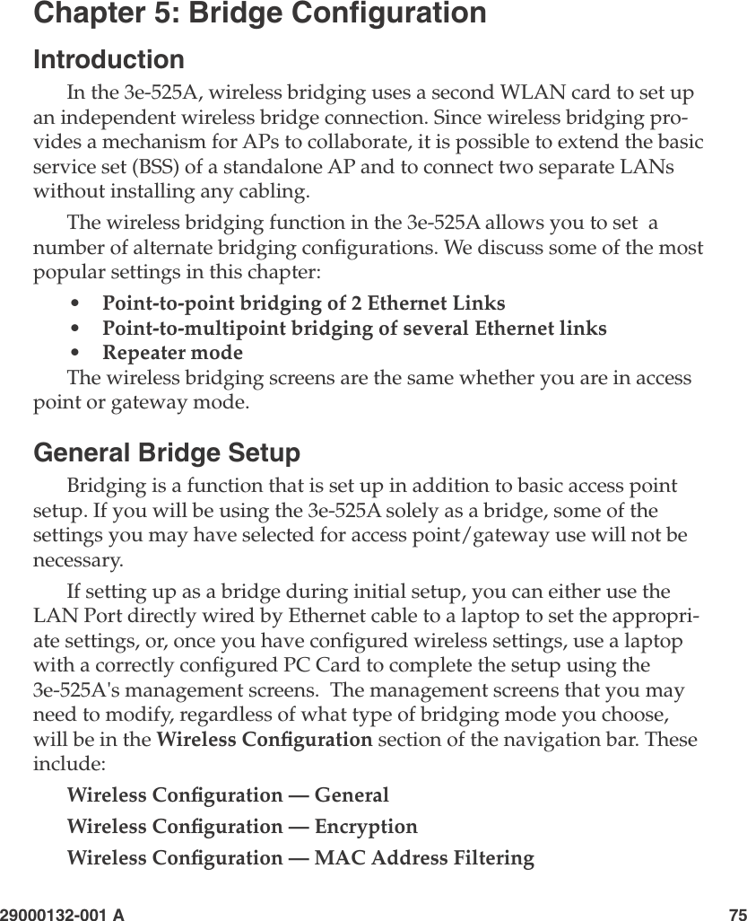 29000132-001 A                       75Chapter 5: Bridge CongurationIntroductionIn the 3e-525A, wireless bridging uses a second WLAN card to set up an independent wireless bridge connection. Since wireless bridging pro-vides a mechanism for APs to collaborate, it is possible to extend the basic service set (BSS) of a standalone AP and to connect two separate LANs without installing any cabling.The wireless bridging function in the 3e-525A allows you to set  a number of alternate bridging congurations. We discuss some of the most popular settings in this chapter:•   Point-to-point bridging of 2 Ethernet Links•   Point-to-multipoint bridging of several Ethernet links•   Repeater mode The wireless bridging screens are the same whether you are in access point or gateway mode.General Bridge SetupBridging is a function that is set up in addition to basic access point setup. If you will be using the 3e-525A solely as a bridge, some of the settings you may have selected for access point/gateway use will not be necessary. If setting up as a bridge during initial setup, you can either use the LAN Port directly wired by Ethernet cable to a laptop to set the appropri-ate settings, or, once you have congured wireless settings, use a laptop with a correctly congured PC Card to complete the setup using the 3e-525A&apos;s management screens.  The management screens that you may need to modify, regardless of what type of bridging mode you choose, will be in the Wireless Conguration section of the navigation bar. These include:Wireless Conguration — GeneralWireless Conguration — EncryptionWireless Conguration — MAC Address Filtering