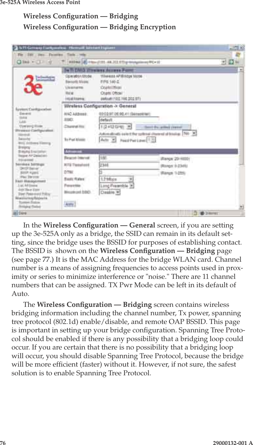 3e-525A Wireless Access Point76                            29000132-001 AChapter 5: Congure as bridge29000132-001 A                            77Wireless Conguration — BridgingWireless Conguration — Bridging EncryptionIn the Wireless Conguration — General screen, if you are setting up the 3e-525A only as a bridge, the SSID can remain in its default set-ting, since the bridge uses the BSSID for purposes of establishing contact. The BSSID is  shown on the Wireless Conguration — Bridging page (see page 77.) It is the MAC Address for the bridge WLAN card. Channel number is a means of assigning frequencies to access points used in prox-imity or series to minimize interference or &quot;noise.&quot; There are 11 channel numbers that can be assigned. TX Pwr Mode can be left in its default of Auto. The Wireless Conguration — Bridging screen contains wireless bridging information including the channel number, Tx power, spanning tree protocol (802.1d) enable/disable, and remote OAP BSSID. This page is important in setting up your bridge conguration. Spanning Tree Proto-col should be enabled if there is any possibility that a bridging loop could occur. If you are certain that there is no possibility that a bridging loop will occur, you should disable Spanning Tree Protocol, because the bridge will be more efcient (faster) without it. However, if not sure, the safest solution is to enable Spanning Tree Protocol.