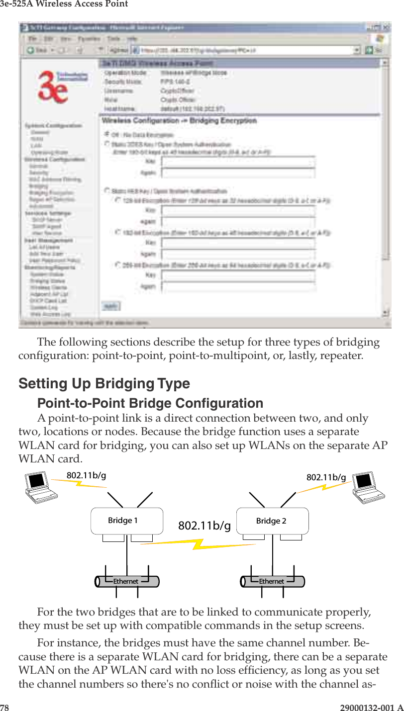 3e-525A Wireless Access Point78                            29000132-001 AChapter 5: Congure as bridge29000132-001 A                            79The following sections describe the setup for three types of bridging conguration: point-to-point, point-to-multipoint, or, lastly, repeater.Setting Up Bridging TypePoint-to-Point Bridge CongurationA point-to-point link is a direct connection between two, and only two, locations or nodes. Because the bridge function uses a separate WLAN card for bridging, you can also set up WLANs on the separate AP WLAN card.      For the two bridges that are to be linked to communicate properly, they must be set up with compatible commands in the setup screens.For instance, the bridges must have the same channel number. Be-cause there is a separate WLAN card for bridging, there can be a separate WLAN on the AP WLAN card with no loss efciency, as long as you set the channel numbers so there&apos;s no conict or noise with the channel as-