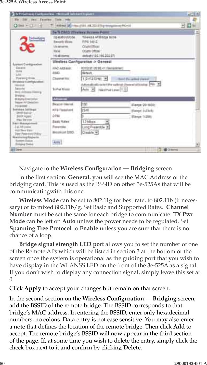3e-525A Wireless Access Point80                            29000132-001 AChapter 5: Congure as bridge29000132-001 A                            81Navigate to the Wireless Conguration — Bridging screen. In the rst section: General, you will see the MAC Address of the bridging card. This is used as the BSSID on other 3e-525As that will be communicatingwith this one.Wireless Mode can be set to 802.11g for best rate, to 802.11b (if neces-sary) or to mixed 802.11b/g. Set Basic and Supported Rates.  Channel Number must be set the same for each bridge to communicate. TX Pwr Mode can be left on Auto unless the power needs to be regulated. Set Spanning Tree Protocol to Enable unless you are sure that there is no chance of a loop. Bridge signal strength LED port allows you to set the number of one of the Remote APs which will be listed in section 3 at the bottom of the screen once the system is operational as the guiding port that you wish to have display in the WLANSS LED on the front of the 3e-525A as a signal. If you don’t wish to display any connection signal, simply leave this set at 0.Click Apply to accept your changes but remain on that screen.In the second section on the Wireless Conguration — Bridging screen, add the BSSID of the remote bridge. The BSSID corresponds to that bridge’s MAC address. In entering the BSSID, enter only hexadecimal numbers, no colons. Data entry is not case sensitive. You may also enter a note that denes the location of the remote bridge. Then click Add to accept. The remote bridge’s BSSID will now appear in the third section of the page. If, at some time you wish to delete the entry, simply click the check box next to it and conrm by clicking Delete.