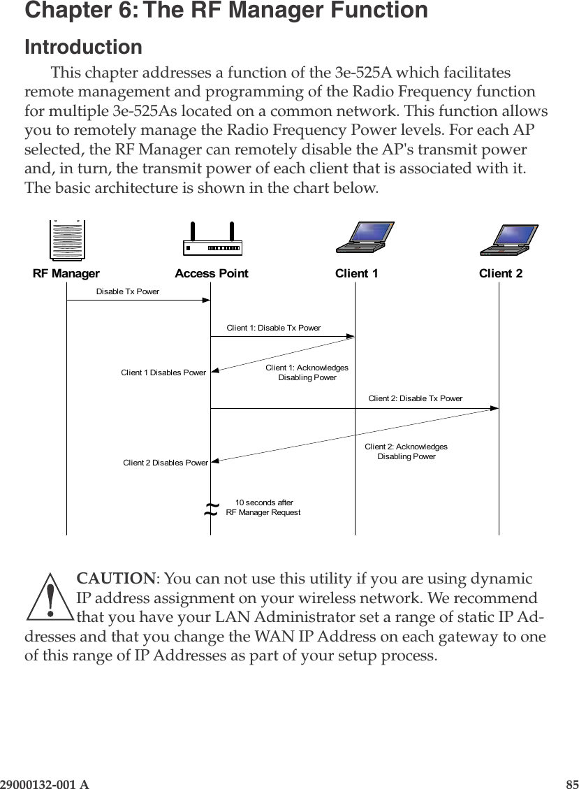 29000132-001 A                       85Chapter 6: The RF Manager FunctionIntroductionThis chapter addresses a function of the 3e-525A which facilitates remote management and programming of the Radio Frequency function for multiple 3e-525As located on a common network. This function allows you to remotely manage the Radio Frequency Power levels. For each AP selected, the RF Manager can remotely disable the AP&apos;s transmit power and, in turn, the transmit power of each client that is associated with it. The basic architecture is shown in the chart below. RF ManagerDisable Tx PowerClient 1: Disable Tx PowerClient 2: Disable Tx PowerClient 2: AcknowledgesDisabling PowerClient 1: AcknowledgesDisabling Power~~10 seconds afterRF Manager RequestClient 1 Disables PowerClient 2 Disables PowerAP Disables PowerAccess Point Client 1 Client 2CAUTION: You can not use this utility if you are using dynamic IP address assignment on your wireless network. We recommend that you have your LAN Administrator set a range of static IP Ad-dresses and that you change the WAN IP Address on each gateway to one of this range of IP Addresses as part of your setup process.