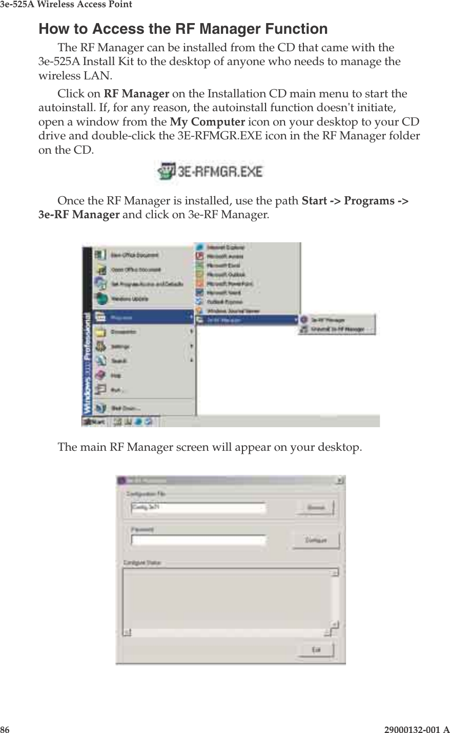 3e-525A Wireless Access Point86                    29000132-001 A 29000132-001 A                       87How to Access the RF Manager FunctionThe RF Manager can be installed from the CD that came with the 3e-525A Install Kit to the desktop of anyone who needs to manage the wireless LAN.Click on RF Manager on the Installation CD main menu to start the autoinstall. If, for any reason, the autoinstall function doesn&apos;t initiate, open a window from the My Computer icon on your desktop to your CD drive and double-click the 3E-RFMGR.EXE icon in the RF Manager folder on the CD.     Once the RF Manager is installed, use the path Start -&gt; Programs -&gt; 3e-RF Manager and click on 3e-RF Manager.The main RF Manager screen will appear on your desktop.