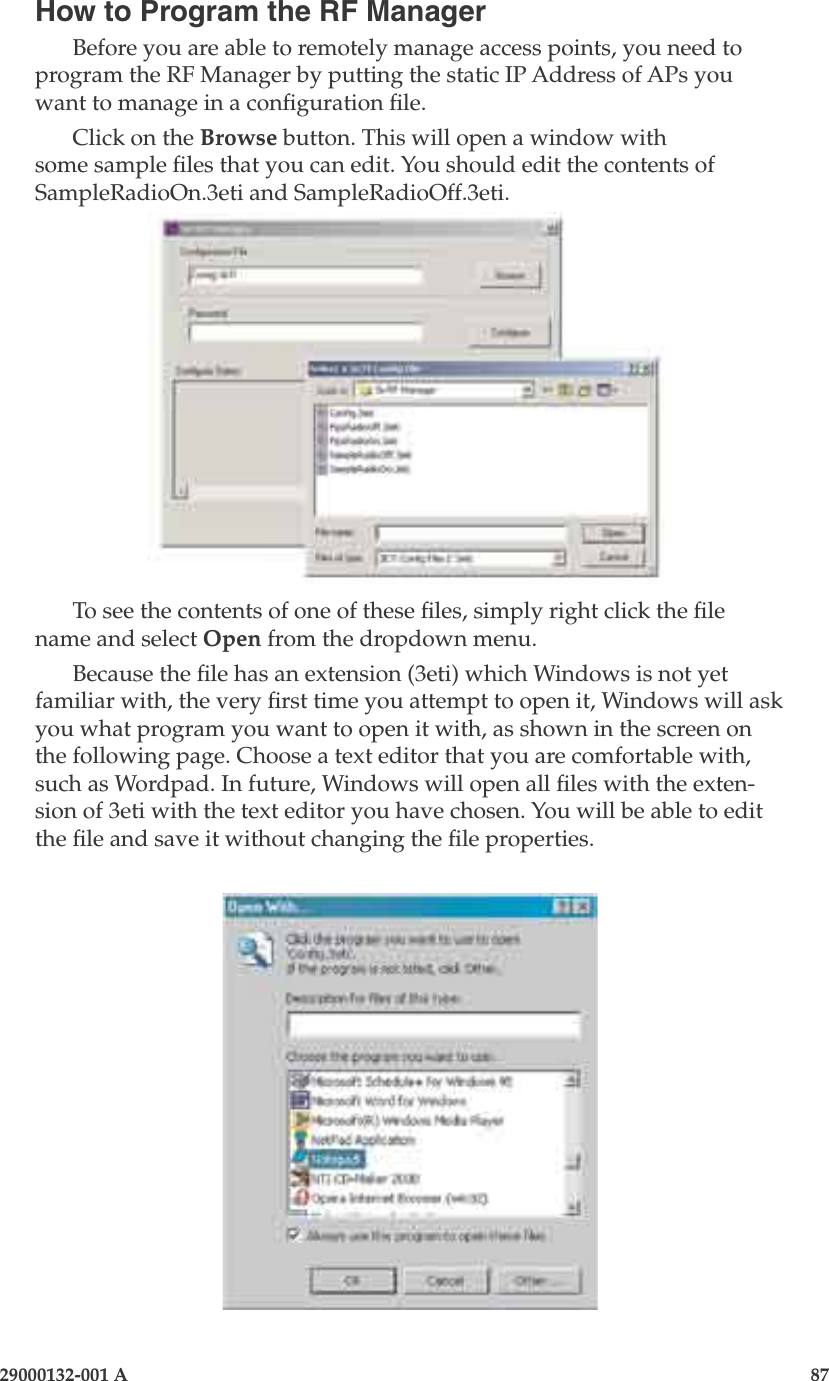 3e-525A Wireless Access Point86                    29000132-001 A 29000132-001 A                       87How to Program the RF ManagerBefore you are able to remotely manage access points, you need to program the RF Manager by putting the static IP Address of APs you want to manage in a conguration le.Click on the Browse button. This will open a window with some sample les that you can edit. You should edit the contents of SampleRadioOn.3eti and SampleRadioOff.3eti.To see the contents of one of these les, simply right click the le name and select Open from the dropdown menu. Because the le has an extension (3eti) which Windows is not yet familiar with, the very rst time you attempt to open it, Windows will ask you what program you want to open it with, as shown in the screen on the following page. Choose a text editor that you are comfortable with, such as Wordpad. In future, Windows will open all les with the exten-sion of 3eti with the text editor you have chosen. You will be able to edit the le and save it without changing the le properties.