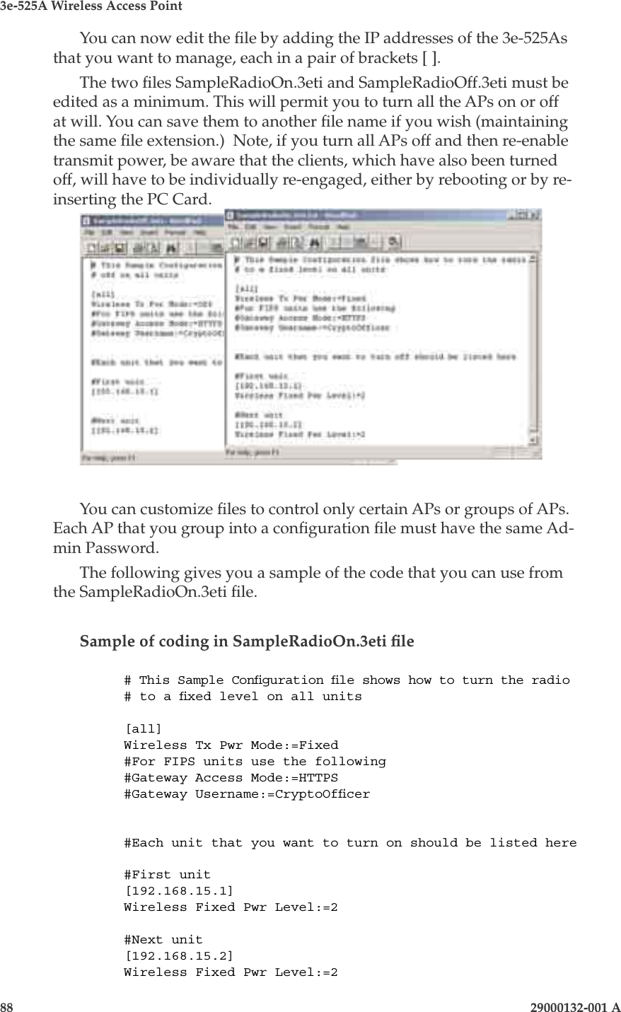 3e-525A Wireless Access Point88                    29000132-001 A 29000132-001 A                       89You can now edit the le by adding the IP addresses of the 3e-525As that you want to manage, each in a pair of brackets [ ].The two les SampleRadioOn.3eti and SampleRadioOff.3eti must be edited as a minimum. This will permit you to turn all the APs on or off at will. You can save them to another le name if you wish (maintaining the same le extension.)  Note, if you turn all APs off and then re-enable transmit power, be aware that the clients, which have also been turned off, will have to be individually re-engaged, either by rebooting or by re-inserting the PC Card.You can customize les to control only certain APs or groups of APs. Each AP that you group into a conguration le must have the same Ad-min Password.The following gives you a sample of the code that you can use from the SampleRadioOn.3eti le.Sample of coding in SampleRadioOn.3eti le# This Sample Conguration le shows how to turn the radio# to a xed level on all units[all]Wireless Tx Pwr Mode:=Fixed#For FIPS units use the following#Gateway Access Mode:=HTTPS#Gateway Username:=CryptoOfcer#Each unit that you want to turn on should be listed here#First unit[192.168.15.1]Wireless Fixed Pwr Level:=2#Next unit[192.168.15.2]Wireless Fixed Pwr Level:=2