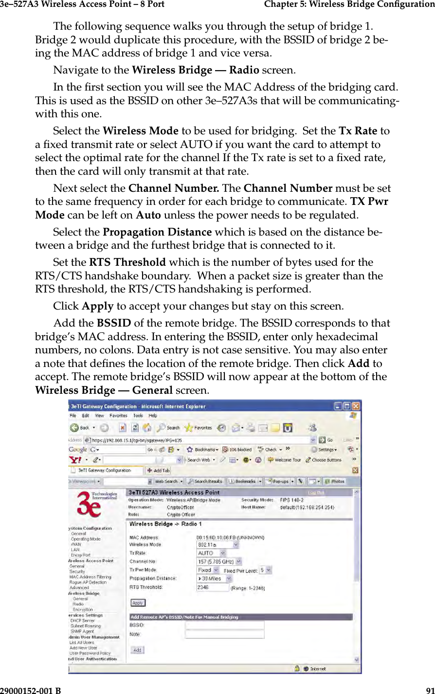 3e–527A3 Wireless Access Point – 8 Port  Chapter 5: Wireless Bridge Conguration90                            29000152-001 B3e–527A3 Wireless Access Point – 8 Port  Chapter 5: Wireless Bridge Conguration29000152-001 B                            91The following sequence walks you through the setup of bridge 1. Bridge 2 would duplicate this procedure, with the BSSID of bridge 2 be-ing the MAC address of bridge 1 and vice versa.Navigate to the Wireless Bridge — Radio screen. In the rst section you will see the MAC Address of the bridging card. This is used as the BSSID on other 3e–527A3s that will be communicating-with this one.Select the Wireless Mode to be used for bridging.  Set the Tx Rate to a xed transmit rate or select AUTO if you want the card to attempt to select the optimal rate for the channel If the Tx rate is set to a xed rate, then the card will only transmit at that rate.  Next select the Channel Number. The Channel Number must be set to the same frequency in order for each bridge to communicate. TX Pwr Mode can be left on Auto unless the power needs to be regulated. Select the Propagation Distance which is based on the distance be-tween a bridge and the furthest bridge that is connected to it. Set the RTS Threshold which is the number of bytes used for the RTS/CTS handshake boundary.  When a packet size is greater than the RTS threshold, the RTS/CTS handshaking is performed.Click Apply to accept your changes but stay on this screen.Add the BSSID of the remote bridge. The BSSID corresponds to that bridge’s MAC address. In entering the BSSID, enter only hexadecimal numbers, no colons. Data entry is not case sensitive. You may also enter a note that denes the location of the remote bridge. Then click Add to accept. The remote bridge’s BSSID will now appear at the bottom of the Wireless Bridge — General screen.