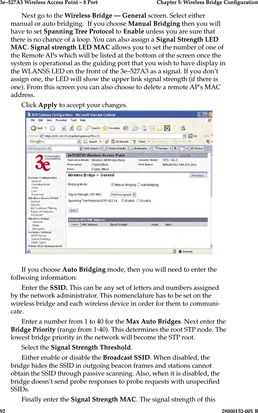 3e–527A3 Wireless Access Point – 8 Port  Chapter 5: Wireless Bridge Conguration92                            29000152-001 B3e–527A3 Wireless Access Point – 8 Port  Chapter 5: Wireless Bridge Conguration29000152-001 B                            93Next go to the Wireless Bridge — General screen. Select either manual or auto bridging.  If you choose Manual Bridging then you will have to set Spanning Tree Protocol to Enable unless you are sure that there is no chance of a loop. You can also assign a Signal Strength LED MAC. Signal strength LED MAC allows you to set the number of one of the Remote APs which will be listed at the bottom of the screen once the system is operational as the guiding port that you wish to have display in the WLANSS LED on the front of the 3e–527A3 as a signal. If you don’t assign one, the LED will show the upper link signal strength (if there is one). From this screen you can also choose to delete a remote AP&apos;s MAC address.Click Apply to accept your changes.If you choose Auto Bridging mode, then you will need to enter the follwoing information:Enter the SSID. This can be any set of letters and numbers assigned by the network administrator. This nomenclature has to be set on the wireless bridge and each wireless device in order for them to communi-cate.Enter a number from 1 to 40 for the Max Auto Bridges. Next enter the  Bridge Priority (range from 1-40). This determines the root STP node. The lowest bridge priority in the network will become the STP root.Select the Signal Strength Threshold. Either enable or disable the Broadcast SSID. When disabled, the bridge hides the SSID in outgoing beacon frames and stations cannot obtain the SSID through passive scanning. Also, when it is disabled, the bridge doesn’t send probe responses to probe requests with unspecied SSIDs.Finally enter the Signal Strength MAC. The signal strength of this 