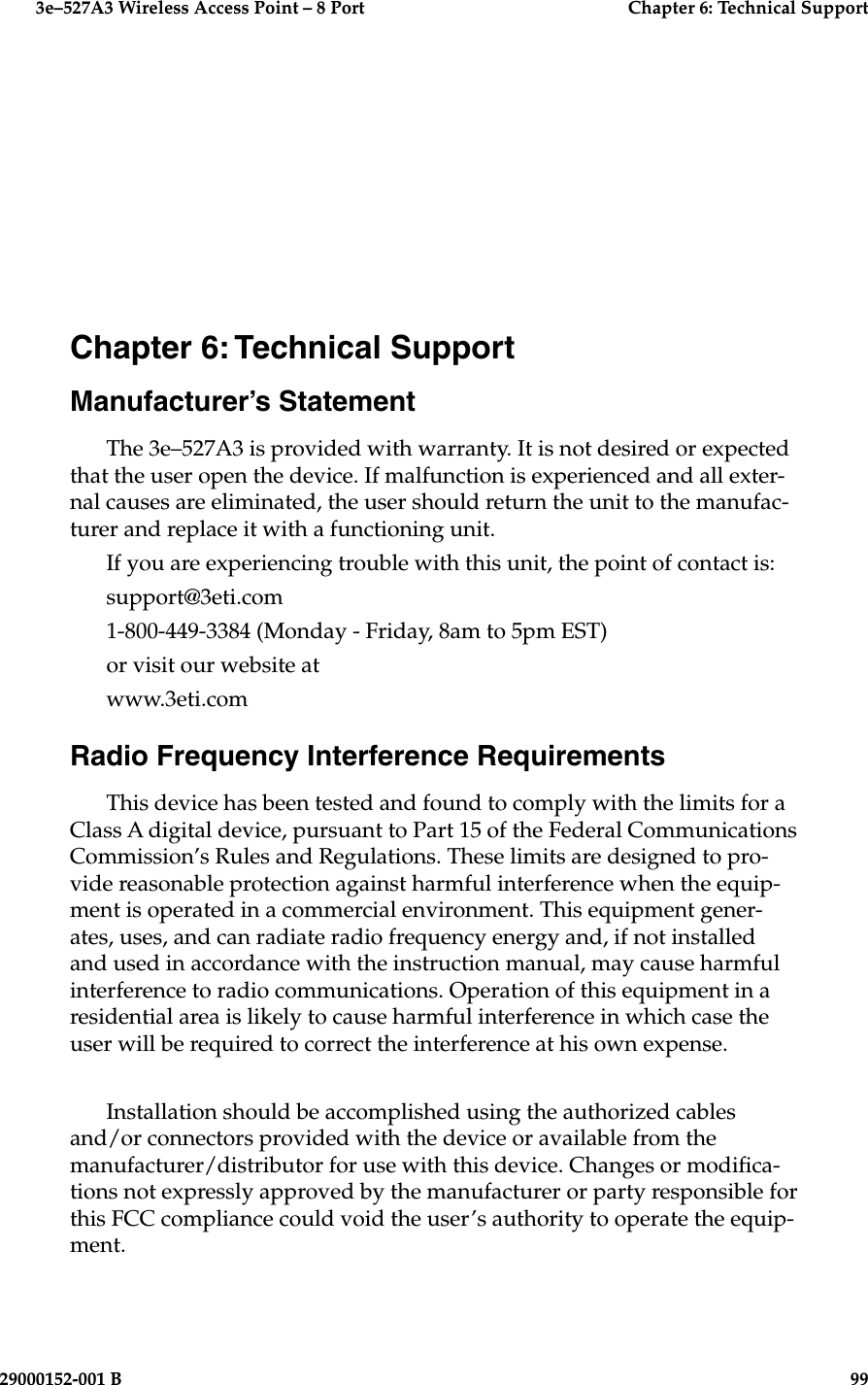   3e–527A3 Wireless Access Point – 8 Port  Chapter 6: Technical Support29000152-001 B                            99Chapter 6: Technical SupportManufacturer’s StatementThe 3e–527A3 is provided with warranty. It is not desired or expected that the user open the device. If malfunction is experienced and all exter-nal causes are eliminated, the user should return the unit to the manufac-turer and replace it with a functioning unit. If you are experiencing trouble with this unit, the point of contact is:support@3eti.com1-800-449-3384 (Monday - Friday, 8am to 5pm EST)or visit our website atwww.3eti.comRadio Frequency Interference RequirementsThis device has been tested and found to comply with the limits for a Class A digital device, pursuant to Part 15 of the Federal Communications Commission’s Rules and Regulations. These limits are designed to pro-vide reasonable protection against harmful interference when the equip-ment is operated in a commercial environment. This equipment gener-ates, uses, and can radiate radio frequency energy and, if not installed and used in accordance with the instruction manual, may cause harmful interference to radio communications. Operation of this equipment in a residential area is likely to cause harmful interference in which case the user will be required to correct the interference at his own expense.Installation should be accomplished using the authorized cables and/or connectors provided with the device or available from the manufacturer/distributor for use with this device. Changes or modica-tions not expressly approved by the manufacturer or party responsible for this FCC compliance could void the user’s authority to operate the equip-ment.