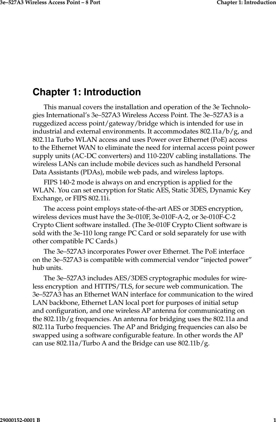 3e–527A3 Wireless Access Point – 8 Port  Chapter 1: Introduction29000152-0001 B  1Chapter 1: IntroductionThis manual covers the installation and operation of the 3e Technolo-gies International’s 3e–527A3 Wireless Access Point. The 3e–527A3 is a ruggedized access point/gateway/bridge which is intended for use in industrial and external environments. It accommodates 802.11a/b/g, and 802.11a Turbo WLAN access and uses Power over Ethernet (PoE) access to the Ethernet WAN to eliminate the need for internal access point power supply units (AC-DC converters) and 110-220V cabling installations. The wireless LANs can include mobile devices such as handheld Personal Data Assistants (PDAs), mobile web pads, and wireless laptops. FIPS 140-2 mode is always on and encryption is applied for the WLAN. You can set encryption for Static AES, Static 3DES, Dynamic Key Exchange, or FIPS 802.11i.The access point employs state-of-the-art AES or 3DES encryption, wireless devices must have the 3e-010F, 3e-010F-A-2, or 3e-010F-C-2 Crypto Client software installed. (The 3e-010F Crypto Client software is sold with the 3e-110 long range PC Card or sold separately for use with other compatible PC Cards.) The 3e–527A3 incorporates Power over Ethernet. The PoE interface on the 3e–527A3 is compatible with commercial vendor “injected power” hub units. The 3e–527A3 includes AES/3DES cryptographic modules for wire-less encryption  and HTTPS/TLS, for secure web communication. The 3e–527A3 has an Ethernet WAN interface for communication to the wired LAN backbone, Ethernet LAN local port for purposes of initial setup and conguration, and one wireless AP antenna for communicating on the 802.11b/g frequencies. An antenna for bridging uses the 802.11a and 802.11a Turbo frequencies. The AP and Bridging frequencies can also be swapped using a software congurable feature. In other words the AP can use 802.11a/Turbo A and the Bridge can use 802.11b/g. 