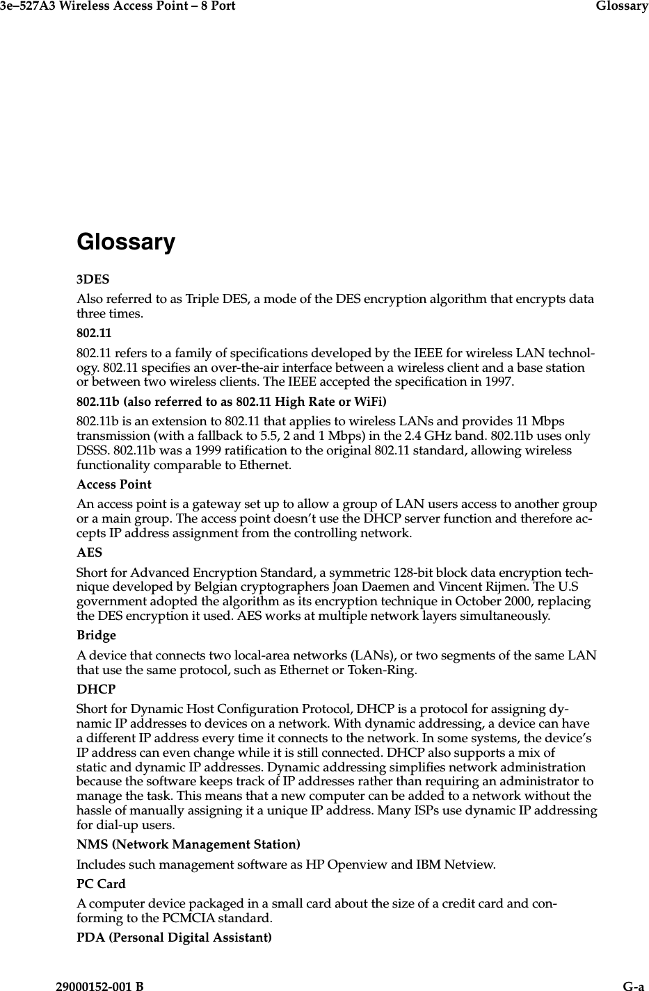 3e–527A3 Wireless Access Point – 8 Port  Glossary29000152-001 B                            G-aGlossary3DESAlso referred to as Triple DES, a mode of the DES encryption algorithm that encrypts data three times.802.11802.11 refers to a family of specications developed by the IEEE for wireless LAN technol-ogy. 802.11 species an over-the-air interface between a wireless client and a base station or between two wireless clients. The IEEE accepted the specication in 1997. 802.11b (also referred to as 802.11 High Rate or WiFi)802.11b is an extension to 802.11 that applies to wireless LANs and provides 11 Mbps transmission (with a fallback to 5.5, 2 and 1 Mbps) in the 2.4 GHz band. 802.11b uses only DSSS. 802.11b was a 1999 ratication to the original 802.11 standard, allowing wireless functionality comparable to Ethernet. Access PointAn access point is a gateway set up to allow a group of LAN users access to another group or a main group. The access point doesn’t use the DHCP server function and therefore ac-cepts IP address assignment from the controlling network. AESShort for Advanced Encryption Standard, a symmetric 128-bit block data encryption tech-nique developed by Belgian cryptographers Joan Daemen and Vincent Rijmen. The U.S government adopted the algorithm as its encryption technique in October 2000, replacing the DES encryption it used. AES works at multiple network layers simultaneously. BridgeA device that connects two local-area networks (LANs), or two segments of the same LAN that use the same protocol, such as Ethernet or Token-Ring.DHCPShort for Dynamic Host Conguration Protocol, DHCP is a protocol for assigning dy-namic IP addresses to devices on a network. With dynamic addressing, a device can have a different IP address every time it connects to the network. In some systems, the device’s IP address can even change while it is still connected. DHCP also supports a mix of static and dynamic IP addresses. Dynamic addressing simplies network administration because the software keeps track of IP addresses rather than requiring an administrator to manage the task. This means that a new computer can be added to a network without the hassle of manually assigning it a unique IP address. Many ISPs use dynamic IP addressing for dial-up users. NMS (Network Management Station)Includes such management software as HP Openview and IBM Netview.PC CardA computer device packaged in a small card about the size of a credit card and con-forming to the PCMCIA standard.PDA (Personal Digital Assistant)