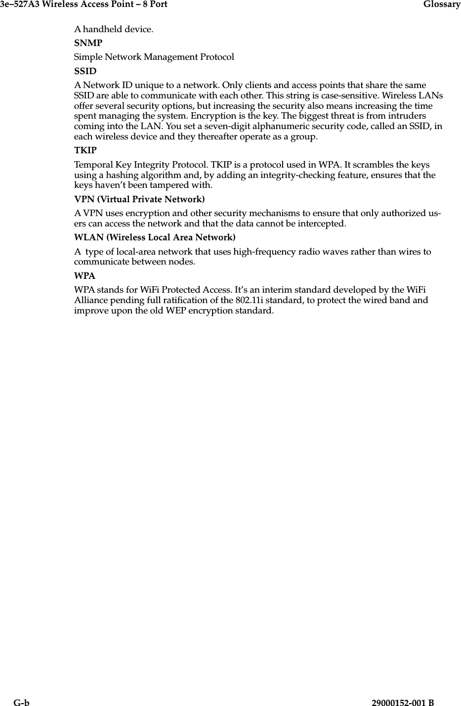 3e–527A3 Wireless Access Point – 8 Port  GlossaryG-b                          29000152-001 BA handheld device.SNMPSimple Network Management ProtocolSSIDA Network ID unique to a network. Only clients and access points that share the same SSID are able to communicate with each other. This string is case-sensitive. Wireless LANs offer several security options, but increasing the security also means increasing the time spent managing the system. Encryption is the key. The biggest threat is from intruders coming into the LAN. You set a seven-digit alphanumeric security code, called an SSID, in each wireless device and they thereafter operate as a group.TKIPTemporal Key Integrity Protocol. TKIP is a protocol used in WPA. It scrambles the keys using a hashing algorithm and, by adding an integrity-checking feature, ensures that the keys haven’t been tampered with.VPN (Virtual Private Network)A VPN uses encryption and other security mechanisms to ensure that only authorized us-ers can access the network and that the data cannot be intercepted. WLAN (Wireless Local Area Network)A  type of local-area network that uses high-frequency radio waves rather than wires to communicate between nodes. WPAWPA stands for WiFi Protected Access. It’s an interim standard developed by the WiFi Alliance pending full ratication of the 802.11i standard, to protect the wired band and improve upon the old WEP encryption standard. 