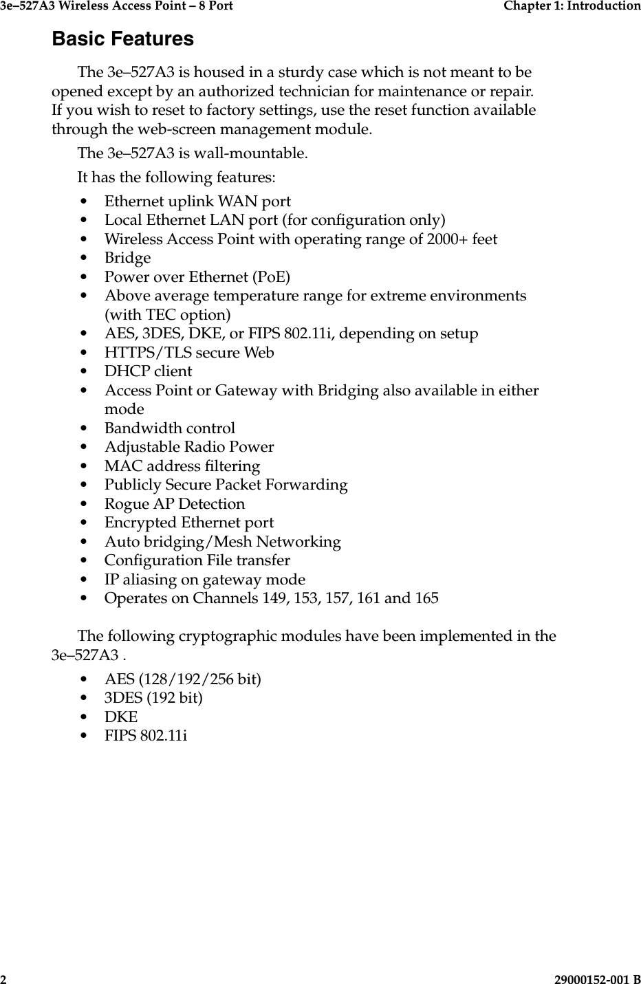 3e–527A3 Wireless Access Point – 8 Port  Chapter 1: Introduction2  29000152-001 B3e–527A3 Wireless Access Point – 8 Port  Chapter 1: Introduction29000152-0001 B  3Basic FeaturesThe 3e–527A3 is housed in a sturdy case which is not meant to be opened except by an authorized technician for maintenance or repair. If you wish to reset to factory settings, use the reset function available through the web-screen management module. The 3e–527A3 is wall-mountable.It has the following features:•  Ethernet uplink WAN port•  Local Ethernet LAN port (for conguration only)•  Wireless Access Point with operating range of 2000+ feet•  Bridge •  Power over Ethernet (PoE)•  Above average temperature range for extreme environments (with TEC option)•  AES, 3DES, DKE, or FIPS 802.11i, depending on setup•  HTTPS/TLS secure Web•  DHCP client•  Access Point or Gateway with Bridging also available in either mode•  Bandwidth control•  Adjustable Radio Power•  MAC address ltering•  Publicly Secure Packet Forwarding•  Rogue AP Detection•  Encrypted Ethernet port•  Auto bridging/Mesh Networking•  Conguration File transfer•  IP aliasing on gateway mode•  Operates on Channels 149, 153, 157, 161 and 165   The following cryptographic modules have been implemented in the 3e–527A3 .•  AES (128/192/256 bit)•  3DES (192 bit)•  DKE•  FIPS 802.11i