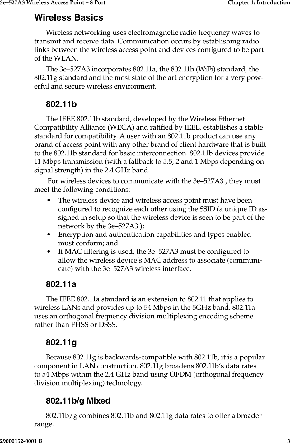 3e–527A3 Wireless Access Point – 8 Port  Chapter 1: Introduction2  29000152-001 B3e–527A3 Wireless Access Point – 8 Port  Chapter 1: Introduction29000152-0001 B  3Wireless BasicsWireless networking uses electromagnetic radio frequency waves to transmit and receive data. Communication occurs by establishing radio links between the wireless access point and devices congured to be part of the WLAN.The 3e–527A3 incorporates 802.11a, the 802.11b (WiFi) standard, the 802.11g standard and the most state of the art encryption for a very pow-erful and secure wireless environment. 802.11bThe IEEE 802.11b standard, developed by the Wireless Ethernet Compatibility Alliance (WECA) and ratied by IEEE, establishes a stable standard for compatibility. A user with an 802.11b product can use any brand of access point with any other brand of client hardware that is built to the 802.11b standard for basic interconnection. 802.11b devices provide 11 Mbps transmission (with a fallback to 5.5, 2 and 1 Mbps depending on signal strength) in the 2.4 GHz band.  For wireless devices to communicate with the 3e–527A3 , they must meet the following conditions:•  The wireless device and wireless access point must have been congured to recognize each other using the SSID (a unique ID as-signed in setup so that the wireless device is seen to be part of the network by the 3e–527A3 );•  Encryption and authentication capabilities and types enabled must conform; and•  If MAC ltering is used, the 3e–527A3 must be congured to allow the wireless device’s MAC address to associate (communi-cate) with the 3e–527A3 wireless interface.802.11aThe IEEE 802.11a standard is an extension to 802.11 that applies to wireless LANs and provides up to 54 Mbps in the 5GHz band. 802.11a uses an orthogonal frequency division multiplexing encoding scheme rather than FHSS or DSSS.802.11gBecause 802.11g is backwards-compatible with 802.11b, it is a popular component in LAN construction. 802.11g broadens 802.11b’s data rates to 54 Mbps within the 2.4 GHz band using OFDM (orthogonal frequency division multiplexing) technology. 802.11b/g Mixed802.11b/g combines 802.11b and 802.11g data rates to offer a broader range.