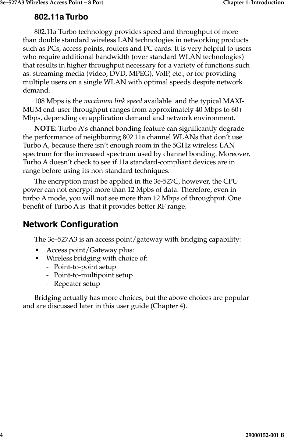 3e–527A3 Wireless Access Point – 8 Port  Chapter 1: Introduction4  29000152-001 B3e–527A3 Wireless Access Point – 8 Port  Chapter 1: Introduction29000152-0001 B  5802.11a Turbo802.11a Turbo technology provides speed and throughput of more than double standard wireless LAN technologies in networking products such as PCs, access points, routers and PC cards. It is very helpful to users who require additional bandwidth (over standard WLAN technologies) that results in higher throughput necessary for a variety of functions such as: streaming media (video, DVD, MPEG), VoIP, etc., or for providing multiple users on a single WLAN with optimal speeds despite network demand. 108 Mbps is the maximum link speed available  and the typical MAXI-MUM end-user throughput ranges from approximately 40 Mbps to 60+ Mbps, depending on application demand and network environment.NOTE: Turbo A’s channel bonding feature can signicantly degrade the performance of neighboring 802.11a channel WLANs that don’t use Turbo A, because there isn’t enough room in the 5GHz wireless LAN spectrum for the increased spectrum used by channel bonding. Moreover, Turbo A doesn’t check to see if 11a standard-compliant devices are in range before using its non-standard techniques.The encryption must be applied in the 3e-527C, however, the CPU power can not encrypt more than 12 Mpbs of data. Therefore, even in turbo A mode, you will not see more than 12 Mbps of throughput. One benet of Turbo A is  that it provides better RF range.Network CongurationThe 3e–527A3 is an access point/gateway with bridging capability:•  Access point/Gateway plus:•  Wireless bridging with choice of:  -  Point-to-point setup  -  Point-to-multipoint setup  -  Repeater setupBridging actually has more choices, but the above choices are popular and are discussed later in this user guide (Chapter 4).