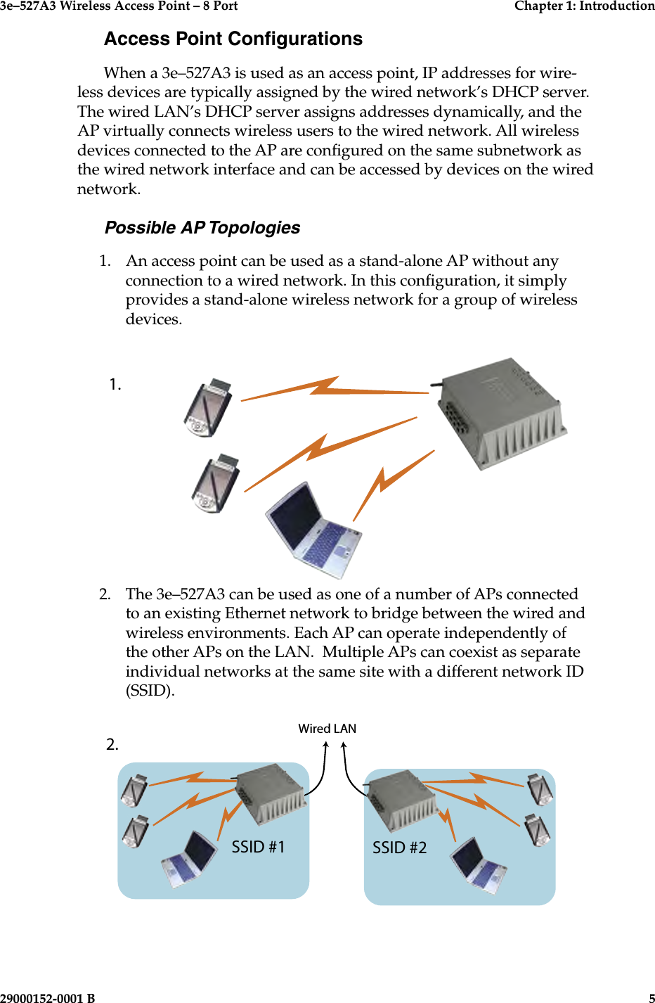 3e–527A3 Wireless Access Point – 8 Port  Chapter 1: Introduction4  29000152-001 B3e–527A3 Wireless Access Point – 8 Port  Chapter 1: Introduction29000152-0001 B  5Access Point CongurationsWhen a 3e–527A3 is used as an access point, IP addresses for wire-less devices are typically assigned by the wired network’s DHCP server. The wired LAN’s DHCP server assigns addresses dynamically, and the AP virtually connects wireless users to the wired network. All wireless devices connected to the AP are congured on the same subnetwork as the wired network interface and can be accessed by devices on the wired network. Possible AP Topologies1.   An access point can be used as a stand-alone AP without any connection to a wired network. In this conguration, it simply provides a stand-alone wireless network for a group of wireless devices. 2.   The 3e–527A3 can be used as one of a number of APs connected to an existing Ethernet network to bridge between the wired and wireless environments. Each AP can operate independently of the other APs on the LAN.  Multiple APs can coexist as separate individual networks at the same site with a different network ID (SSID).    