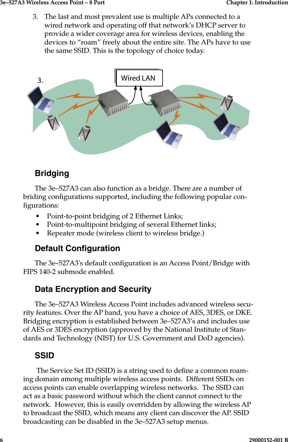 3e–527A3 Wireless Access Point – 8 Port  Chapter 1: Introduction6  29000152-001 B3e–527A3 Wireless Access Point – 8 Port  Chapter 1: Introduction29000152-0001 B  73.  The last and most prevalent use is multiple APs connected to a wired network and operating off that network’s DHCP server to provide a wider coverage area for wireless devices, enabling the devices to “roam” freely about the entire site. The APs have to use the same SSID. This is the topology of choice today. BridgingThe 3e–527A3 can also function as a bridge. There are a number of briding congurations supported, including the following popular con-gurations:•   Point-to-point bridging of 2 Ethernet Links;•  Point-to-multipoint bridging of several Ethernet links;•  Repeater mode (wireless client to wireless bridge.)Default CongurationThe 3e–527A3&apos;s default conguration is an Access Point/Bridge with FIPS 140-2 submode enabled. Data Encryption and SecurityThe 3e–527A3 Wireless Access Point includes advanced wireless secu-rity features. Over the AP band, you have a choice of AES, 3DES, or DKE. Bridging encryption is established between 3e–527A3’s and includes use of AES or 3DES encryption (approved by the National Institute of Stan-dards and Technology (NIST) for U.S. Government and DoD agencies).SSID The Service Set ID (SSID) is a string used to dene a common roam-ing domain among multiple wireless access points.  Different SSIDs on access points can enable overlapping wireless networks.  The SSID can act as a basic password without which the client cannot connect to the network.  However, this is easily overridden by allowing the wireless AP to broadcast the SSID, which means any client can discover the AP. SSID broadcasting can be disabled in the 3e–527A3 setup menus. 