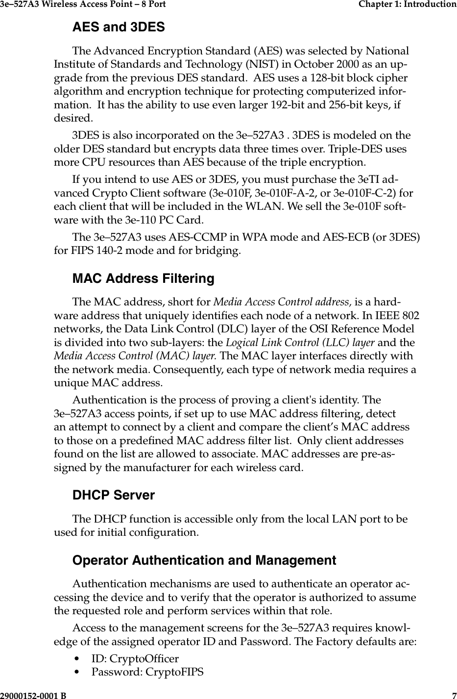 3e–527A3 Wireless Access Point – 8 Port  Chapter 1: Introduction6  29000152-001 B3e–527A3 Wireless Access Point – 8 Port  Chapter 1: Introduction29000152-0001 B  7AES and 3DESThe Advanced Encryption Standard (AES) was selected by National Institute of Standards and Technology (NIST) in October 2000 as an up-grade from the previous DES standard.  AES uses a 128-bit block cipher algorithm and encryption technique for protecting computerized infor-mation.  It has the ability to use even larger 192-bit and 256-bit keys, if desired.  3DES is also incorporated on the 3e–527A3 . 3DES is modeled on the older DES standard but encrypts data three times over. Triple-DES uses more CPU resources than AES because of the triple encryption. If you intend to use AES or 3DES, you must purchase the 3eTI ad-vanced Crypto Client software (3e-010F, 3e-010F-A-2, or 3e-010F-C-2) for each client that will be included in the WLAN. We sell the 3e-010F soft-ware with the 3e-110 PC Card.The 3e–527A3 uses AES-CCMP in WPA mode and AES-ECB (or 3DES) for FIPS 140-2 mode and for bridging.MAC Address FilteringThe MAC address, short for Media Access Control address, is a hard-ware address that uniquely identies each node of a network. In IEEE 802 networks, the Data Link Control (DLC) layer of the OSI Reference Model is divided into two sub-layers: the Logical Link Control (LLC) layer and the Media Access Control (MAC) layer. The MAC layer interfaces directly with the network media. Consequently, each type of network media requires a unique MAC address. Authentication is the process of proving a client&apos;s identity. The 3e–527A3 access points, if set up to use MAC address ltering, detect an attempt to connect by a client and compare the client’s MAC address to those on a predened MAC address lter list.  Only client addresses found on the list are allowed to associate. MAC addresses are pre-as-signed by the manufacturer for each wireless card.DHCP ServerThe DHCP function is accessible only from the local LAN port to be used for initial conguration. Operator Authentication and ManagementAuthentication mechanisms are used to authenticate an operator ac-cessing the device and to verify that the operator is authorized to assume the requested role and perform services within that role.Access to the management screens for the 3e–527A3 requires knowl-edge of the assigned operator ID and Password. The Factory defaults are:•   ID: CryptoOfcer•   Password: CryptoFIPS