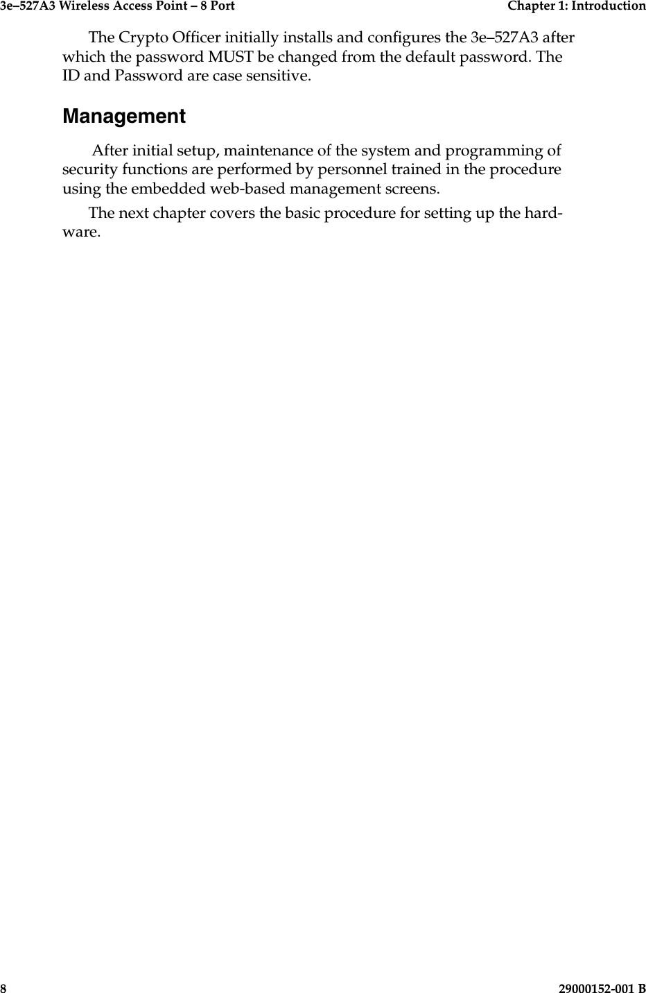 3e–527A3 Wireless Access Point – 8 Port  Chapter 1: Introduction8  29000152-001 B3e–527A3 Wireless Access Point – 8 Port  Chapter 1: Introduction29000152-0001 B  9The Crypto Ofcer initially installs and congures the 3e–527A3 after which the password MUST be changed from the default password. The ID and Password are case sensitive.Management After initial setup, maintenance of the system and programming of security functions are performed by personnel trained in the procedure using the embedded web-based management screens. The next chapter covers the basic procedure for setting up the hard-ware.