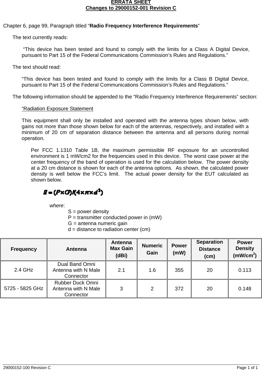 ERRATA SHEET Changes to 29000152-001 Revision C   Chapter 6, page 99, Paragraph titled “Radio Frequency Interference Requirements”    The text currently reads:   “This device has been tested and found to comply with the limits for a Class A Digital Device, pursuant to Part 15 of the Federal Communications Commission’s Rules and Regulations.”  The text should read:  “This device has been tested and found to comply with the limits for a Class B Digital Device, pursuant to Part 15 of the Federal Communications Commission’s Rules and Regulations.”  The following information should be appended to the “Radio Frequency Interference Requirements” section:  “Radiation Exposure Statement  This equipment shall only be installed and operated with the antenna types shown below, with gains not more than those shown below for each of the antennas, respectively, and installed with a minimum of 20 cm of separation distance between the antenna and all persons during normal operation.    Per FCC 1.1310 Table 1B, the maximum permissible RF exposure for an uncontrolled environment is 1 mW/cm2 for the frequencies used in this device.  The worst case power at the center frequency of the band of operation is used for the calculation below.  The power density at a 20 cm distance is shown for each of the antenna options.  As shown, the calculated power density is well below the FCC’s limit.  The actual power density for the EUT calculated as shown below.         where:   S = power density   P = transmitter conducted power in (mW)   G = antenna numeric gain   d = distance to radiation center (cm)  Frequency Antenna Antenna Max Gain (dBi) Numeric Gain Power (mW) Separation Distance (cm) Power Density (mW/cm2) 2.4 GHz  Dual Band Omni Antenna with N Male Connector  2.1 1.6 355 20  0.113 5725 - 5825 GHz  Rubber Duck Omni Antenna with N Male Connector  3 2 372 20 0.148  29000152-100 Revision C    Page 1 of 1 