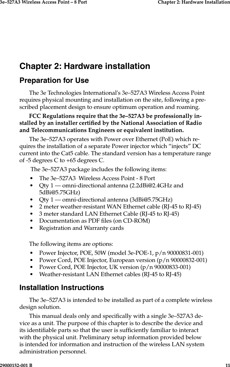 3e–527A3 Wireless Access Point – 8 Port  Chapter 2: Hardware Installation29000152-001 B  11Chapter 2: Hardware installationPreparation for UseThe 3e Technologies International&apos;s 3e–527A3 Wireless Access Point requires physical mounting and installation on the site, following a pre-scribed placement design to ensure optimum operation and roaming. FCC Regulations require that the 3e–527A3 be professionally in-stalled by an installer certied by the National Association of Radio and Telecommunications Engineers or equivalent institution.The 3e–527A3 operates with Power over Ethernet (PoE) which re-quires the installation of a separate Power injector which “injects” DC current into the Cat5 cable. The standard version has a temperature range of -5 degrees C to +65 degrees C. The 3e–527A3 package includes the following items:•  The 3e–527A3  Wireless Access Point - 8 Port•  Qty 1 — omni-directional antenna (2.2dBi@2.4GHz and 5dBi@5.75GHz)•  Qty 1 — omni-directional antenna (3dBi@5.75GHz)•  2 meter weather-resistant WAN Ethernet cable (RJ-45 to RJ-45)•  3 meter standard LAN Ethernet Cable (RJ-45 to RJ-45)•  Documentation as PDF les (on CD-ROM)•  Registration and Warranty cardsThe following items are options:•  Power Injector, POE, 50W (model 3e-POE-1, p/n 90000831-001)•  Power Cord, POE Injector, European version (p/n 90000832-001)•  Power Cord, POE Injector, UK version (p/n 90000833-001)•  Weather-resistant LAN Ethernet cables (RJ-45 to RJ-45)Installation InstructionsThe 3e–527A3 is intended to be installed as part of a complete wireless design solution.This manual deals only and specically with a single 3e–527A3 de-vice as a unit. The purpose of this chapter is to describe the device and its identiable parts so that the user is sufciently familiar to interact with the physical unit. Preliminary setup information provided below is intended for information and instruction of the wireless LAN system administration personnel.