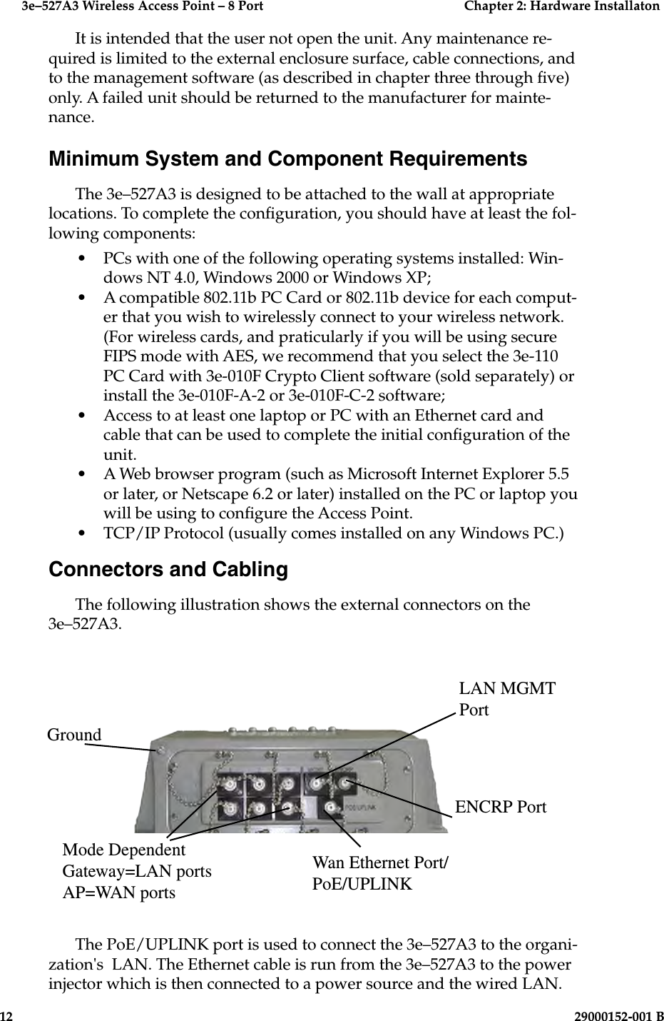 3e–527A3 Wireless Access Point – 8 Port  Chapter 2: Hardware Installaton12  29000152-001 B3e–527A3 Wireless Access Point – 8 Port  Chapter 2: Hardware Installation29000152-001 B  13It is intended that the user not open the unit. Any maintenance re-quired is limited to the external enclosure surface, cable connections, and to the management software (as described in chapter three through ve) only. A failed unit should be returned to the manufacturer for mainte-nance.Minimum System and Component Requirements The 3e–527A3 is designed to be attached to the wall at appropriate locations. To complete the conguration, you should have at least the fol-lowing components:•  PCs with one of the following operating systems installed: Win-dows NT 4.0, Windows 2000 or Windows XP;  •  A compatible 802.11b PC Card or 802.11b device for each comput-er that you wish to wirelessly connect to your wireless network. (For wireless cards, and praticularly if you will be using secure FIPS mode with AES, we recommend that you select the 3e-110 PC Card with 3e-010F Crypto Client software (sold separately) or install the 3e-010F-A-2 or 3e-010F-C-2 software;•  Access to at least one laptop or PC with an Ethernet card and cable that can be used to complete the initial conguration of the unit.  •  A Web browser program (such as Microsoft Internet Explorer 5.5 or later, or Netscape 6.2 or later) installed on the PC or laptop you will be using to congure the Access Point.•  TCP/IP Protocol (usually comes installed on any Windows PC.)Connectors and CablingThe following illustration shows the external connectors on the 3e–527A3. LAN MGMT PortGroundMode DependentGateway=LAN portsAP=WAN portsENCRP PortWan Ethernet Port/PoE/UPLINKThe PoE/UPLINK port is used to connect the 3e–527A3 to the organi-zation&apos;s  LAN. The Ethernet cable is run from the 3e–527A3 to the power injector which is then connected to a power source and the wired LAN. 