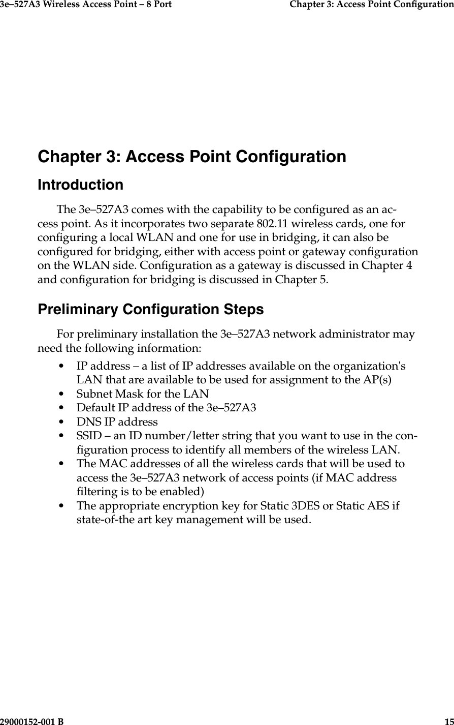 3e–527A3 Wireless Access Point – 8 Port  Chapter 3: Access Point Conguration29000152-001 B  15Chapter 3: Access Point CongurationIntroductionThe 3e–527A3 comes with the capability to be congured as an ac-cess point. As it incorporates two separate 802.11 wireless cards, one for conguring a local WLAN and one for use in bridging, it can also be congured for bridging, either with access point or gateway conguration on the WLAN side. Conguration as a gateway is discussed in Chapter 4 and conguration for bridging is discussed in Chapter 5.Preliminary Conguration StepsFor preliminary installation the 3e–527A3 network administrator may need the following information:•  IP address – a list of IP addresses available on the organization&apos;s LAN that are available to be used for assignment to the AP(s)•  Subnet Mask for the LAN•  Default IP address of the 3e–527A3•  DNS IP address•  SSID – an ID number/letter string that you want to use in the con-guration process to identify all members of the wireless LAN. •  The MAC addresses of all the wireless cards that will be used to access the 3e–527A3 network of access points (if MAC address ltering is to be enabled)•  The appropriate encryption key for Static 3DES or Static AES if state-of-the art key management will be used.