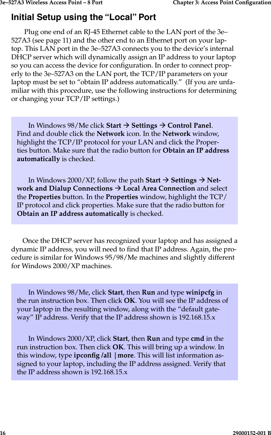 3e–527A3 Wireless Access Point – 8 Port      Chapter 3: Access Point Conguration16                            29000152-001 B3e–527A3 Wireless Access Point – 8 Port  Chapter 3: Access Point Conguration29000152-001 B  17Initial Setup using the “Local” Port Plug one end of an RJ-45 Ethernet cable to the LAN port of the 3e–527A3 (see page 11) and the other end to an Ethernet port on your lap-top. This LAN port in the 3e–527A3 connects you to the device’s internal DHCP server which will dynamically assign an IP address to your laptop so you can access the device for conguration. In order to connect prop-erly to the 3e–527A3 on the LAN port, the TCP/IP parameters on your laptop must be set to “obtain IP address automatically.”  (If you are unfa-miliar with this procedure, use the following instructions for determining or changing your TCP/IP settings.)In Windows 98/Me click Start à Settings à Control Panel. Find and double click the Network icon. In the Network window, highlight the TCP/IP protocol for your LAN and click the Proper-ties button. Make sure that the radio button for Obtain an IP address automatically is checked.In Windows 2000/XP, follow the path Start à Settings à Net-work and Dialup Connections à Local Area Connection and select the Properties button. In the Properties window, highlight the TCP/IP protocol and click properties. Make sure that the radio button for Obtain an IP address automatically is checked.Once the DHCP server has recognized your laptop and has assigned a dynamic IP address, you will need to nd that IP address. Again, the pro-cedure is similar for Windows 95/98/Me machines and slightly different for Windows 2000/XP machines.In Windows 98/Me, click Start, then Run and type winipcfg in the run instruction box. Then click OK. You will see the IP address of your laptop in the resulting window, along with the “default gate-way” IP address. Verify that the IP address shown is 192.168.15.xIn Windows 2000/XP, click Start, then Run and type cmd in the run instruction box. Then click OK. This will bring up a window. In this window, type ipcong /all |more. This will list information as-signed to your laptop, including the IP address assigned. Verify that the IP address shown is 192.168.15.x