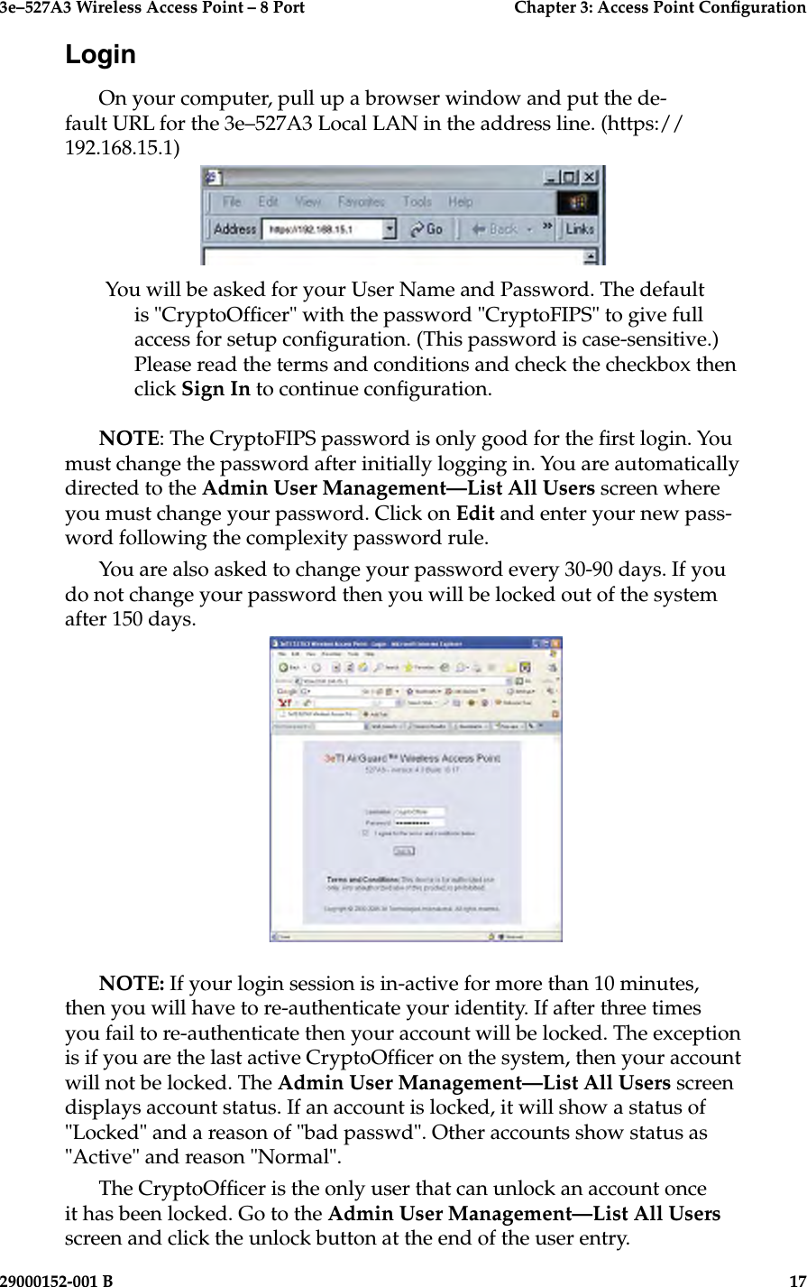 3e–527A3 Wireless Access Point – 8 Port      Chapter 3: Access Point Conguration16                            29000152-001 B3e–527A3 Wireless Access Point – 8 Port  Chapter 3: Access Point Conguration29000152-001 B  17LoginOn your computer, pull up a browser window and put the de-fault URL for the 3e–527A3 Local LAN in the address line. (https://192.168.15.1)  You will be asked for your User Name and Password. The default is &quot;CryptoOfcer&quot; with the password &quot;CryptoFIPS&quot; to give full access for setup conguration. (This password is case-sensitive.) Please read the terms and conditions and check the checkbox then click Sign In to continue conguration.NOTE: The CryptoFIPS password is only good for the rst login. You must change the password after initially logging in. You are automatically directed to the Admin User Management—List All Users screen where you must change your password. Click on Edit and enter your new pass-word following the complexity password rule.You are also asked to change your password every 30-90 days. If you do not change your password then you will be locked out of the system after 150 days.NOTE: If your login session is in-active for more than 10 minutes, then you will have to re-authenticate your identity. If after three times you fail to re-authenticate then your account will be locked. The exception is if you are the last active CryptoOfcer on the system, then your account will not be locked. The Admin User Management—List All Users screen displays account status. If an account is locked, it will show a status of &quot;Locked&quot; and a reason of &quot;bad passwd&quot;. Other accounts show status as &quot;Active&quot; and reason &quot;Normal&quot;.  The CryptoOfcer is the only user that can unlock an account once it has been locked. Go to the Admin User Management—List All Users screen and click the unlock button at the end of the user entry.