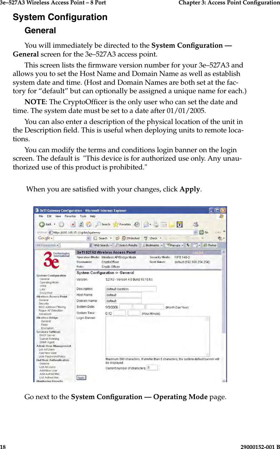3e–527A3 Wireless Access Point – 8 Port      Chapter 3: Access Point Conguration18                            29000152-001 B3e–527A3 Wireless Access Point – 8 Port  Chapter 3: Access Point Conguration29000152-001 B  19System CongurationGeneralYou will immediately be directed to the System Conguration — General screen for the 3e–527A3 access point. This screen lists the rmware version number for your 3e–527A3 and allows you to set the Host Name and Domain Name as well as establish system date and time. (Host and Domain Names are both set at the fac-tory for “default” but can optionally be assigned a unique name for each.) NOTE: The CryptoOfcer is the only user who can set the date and time. The system date must be set to a date after 01/01/2005. You can also enter a description of the physical location of the unit in the Description eld. This is useful when deploying units to remote loca-tions.You can modify the terms and conditions login banner on the login screen. The default is  &quot;This device is for authorized use only. Any unau-thorized use of this product is prohibited.&quot; When you are satised with your changes, click Apply.Go next to the System Conguration — Operating Mode page.