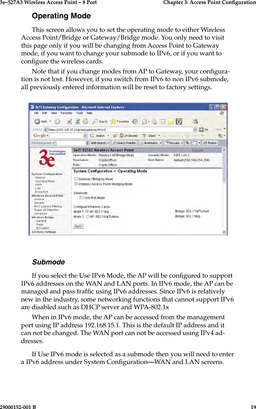 3e–527A3 Wireless Access Point – 8 Port      Chapter 3: Access Point Conguration18                            29000152-001 B3e–527A3 Wireless Access Point – 8 Port  Chapter 3: Access Point Conguration29000152-001 B  19Operating ModeThis screen allows you to set the operating mode to either Wireless Access Point/Bridge or Gateway/Bridge mode. You only need to visit this page only if you will be changing from Access Point to Gateway mode, if you want to change your submode to IPv6, or if you want to congure the wireless cards. Note that if you change modes from AP to Gateway, your congura-tion is not lost. However, if you switch from IPv6 to non IPv6 submode,  all previously entered information will be reset to factory settings.SubmodeIf you select the Use IPv6 Mode, the AP will be congured to support IPv6 addresses on the WAN and LAN ports. In IPv6 mode, the AP can be managed and pass trafc using IPv6 addresses. Since IPv6 is relatively new in the industry, some networking functions that cannot support IPv6 are disabled such as DHCP server and WPA-802.1xWhen in IPv6 mode, the AP can be accessed from the management port using IP address 192.168.15.1. This is the default IP address and it can not be changed. The WAN port can not be accessed using IPv4 ad-dresses.If Use IPv6 mode is selected as a submode then you will need to enter a IPv6 address under System Conguration—WAN and LAN screens.