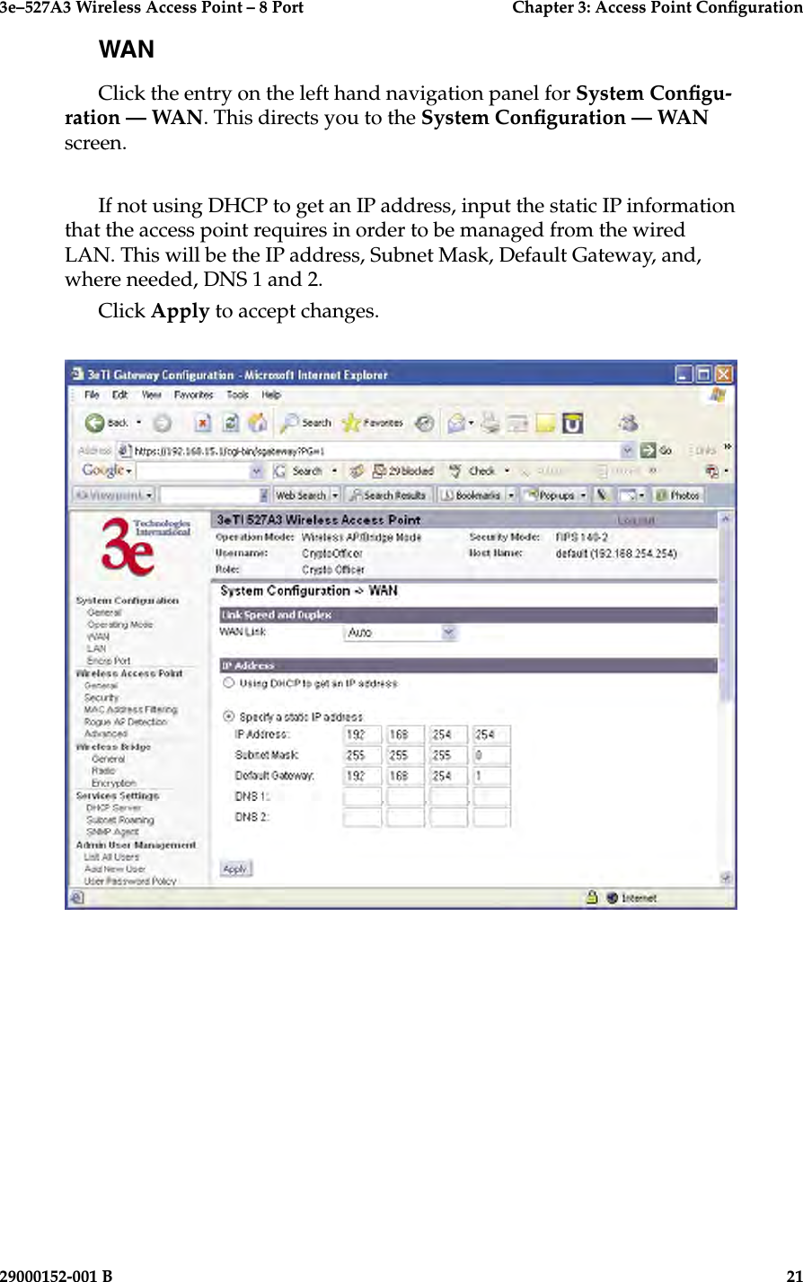 3e–527A3 Wireless Access Point – 8 Port      Chapter 3: Access Point Conguration20                            29000152-001 B3e–527A3 Wireless Access Point – 8 Port  Chapter 3: Access Point Conguration29000152-001 B  21WANClick the entry on the left hand navigation panel for System Congu-ration — WAN. This directs you to the System Conguration — WAN screen.If not using DHCP to get an IP address, input the static IP information that the access point requires in order to be managed from the wired LAN. This will be the IP address, Subnet Mask, Default Gateway, and, where needed, DNS 1 and 2. Click Apply to accept changes.