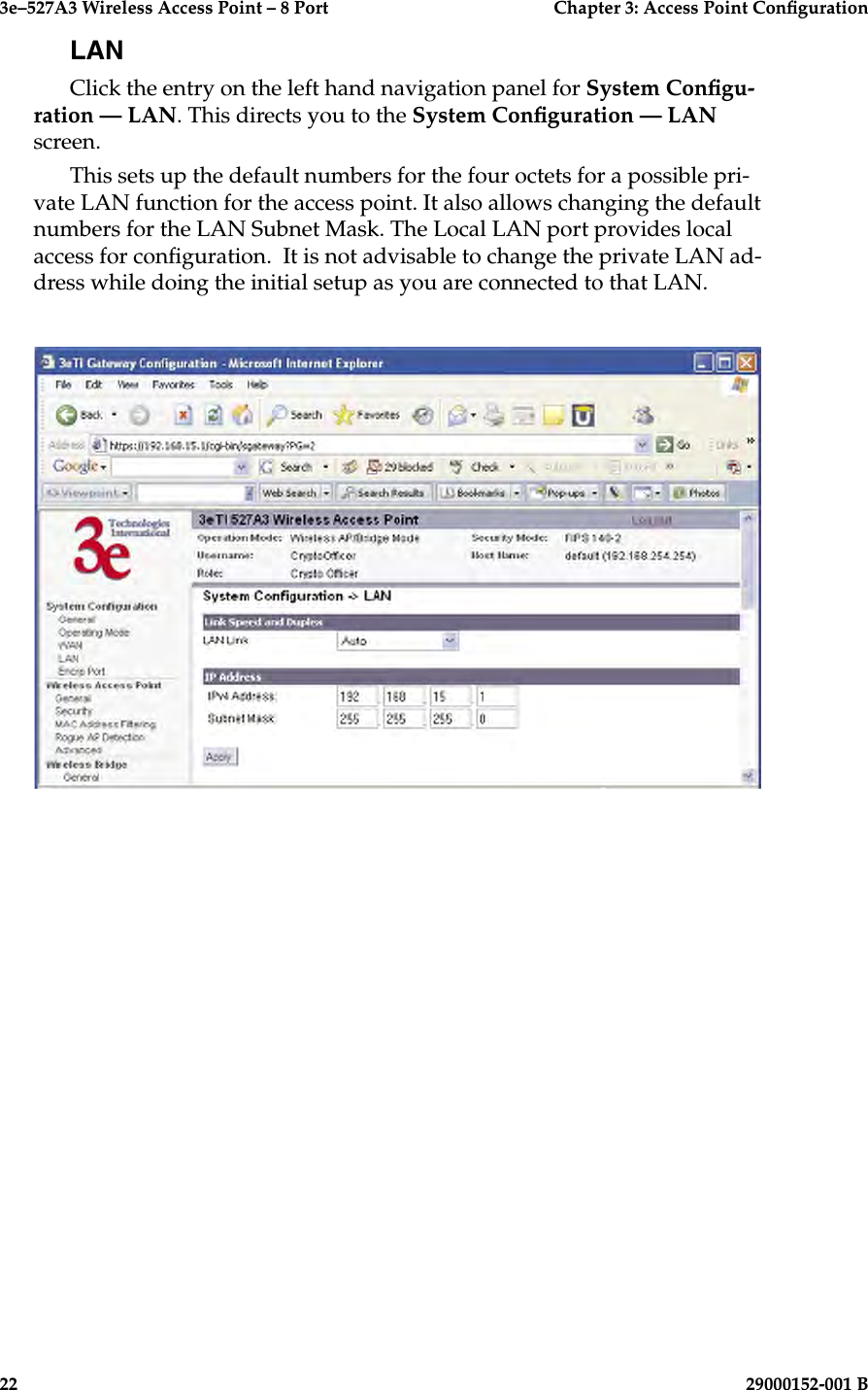 3e–527A3 Wireless Access Point – 8 Port      Chapter 3: Access Point Conguration22                            29000152-001 B3e–527A3 Wireless Access Point – 8 Port  Chapter 3: Access Point Conguration29000152-001 B  23LANClick the entry on the left hand navigation panel for System Congu-ration — LAN. This directs you to the System Conguration — LAN screen.This sets up the default numbers for the four octets for a possible pri-vate LAN function for the access point. It also allows changing the default numbers for the LAN Subnet Mask. The Local LAN port provides local access for conguration.  It is not advisable to change the private LAN ad-dress while doing the initial setup as you are connected to that LAN. 