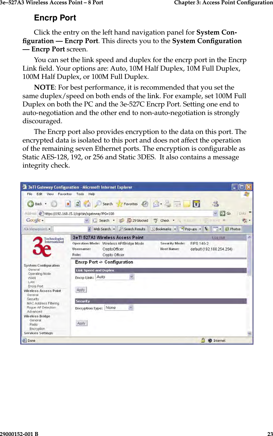 3e–527A3 Wireless Access Point – 8 Port      Chapter 3: Access Point Conguration22                            29000152-001 B3e–527A3 Wireless Access Point – 8 Port  Chapter 3: Access Point Conguration29000152-001 B  23Encrp PortClick the entry on the left hand navigation panel for System Con-guration — Encrp Port. This directs you to the System Conguration — Encrp Port screen.You can set the link speed and duplex for the encrp port in the Encrp Link eld. Your options are: Auto, 10M Half Duplex, 10M Full Duplex, 100M Half Duplex, or 100M Full Duplex.NOTE: For best performance, it is recommended that you set the same duplex/speed on both ends of the link. For example, set 100M Full Duplex on both the PC and the 3e-527C Encrp Port. Setting one end to auto-negotiation and the other end to non-auto-negotiation is strongly discouraged.The Encrp port also provides encryption to the data on this port. The encrypted data is isolated to this port and does not affect the operation of the remaining seven Ethernet ports. The encryption is congurable as Static AES-128, 192, or 256 and Static 3DES.  It also contains a message integrity check.
