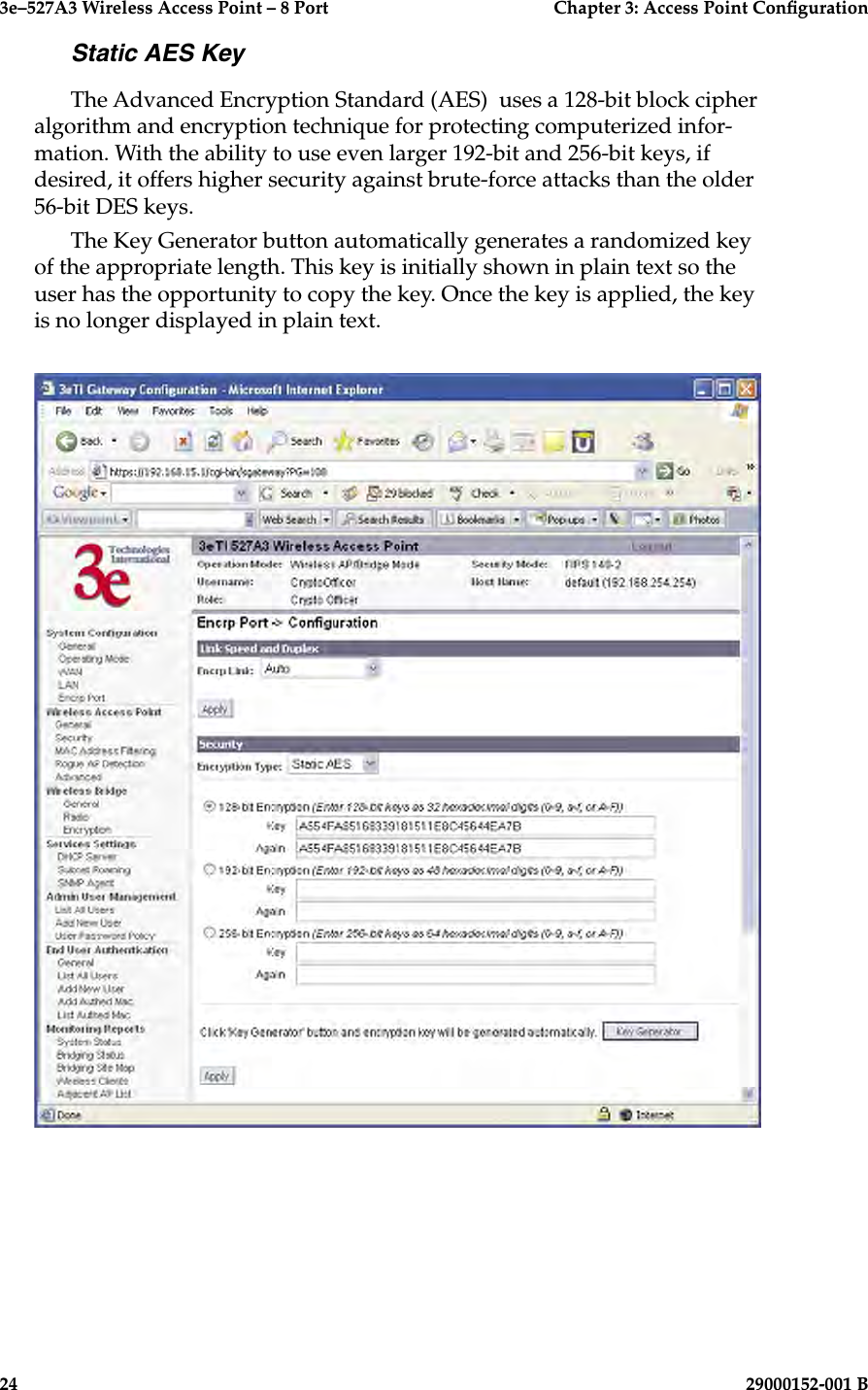 3e–527A3 Wireless Access Point – 8 Port      Chapter 3: Access Point Conguration24                            29000152-001 B3e–527A3 Wireless Access Point – 8 Port  Chapter 3: Access Point Conguration29000152-001 B  25Static AES KeyThe Advanced Encryption Standard (AES)  uses a 128-bit block cipher algorithm and encryption technique for protecting computerized infor-mation. With the ability to use even larger 192-bit and 256-bit keys, if desired, it offers higher security against brute-force attacks than the older 56-bit DES keys.The Key Generator button automatically generates a randomized key of the appropriate length. This key is initially shown in plain text so the user has the opportunity to copy the key. Once the key is applied, the key is no longer displayed in plain text.