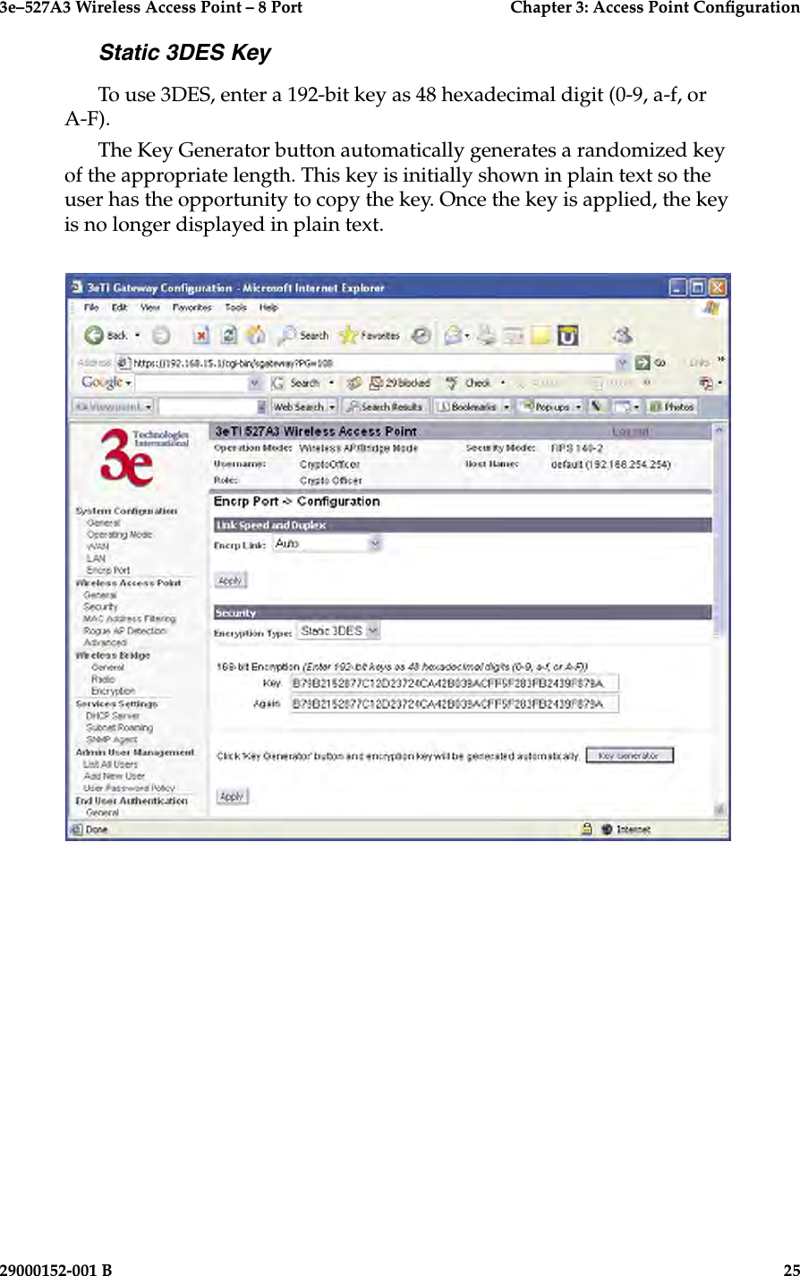 3e–527A3 Wireless Access Point – 8 Port      Chapter 3: Access Point Conguration24                            29000152-001 B3e–527A3 Wireless Access Point – 8 Port  Chapter 3: Access Point Conguration29000152-001 B  25Static 3DES KeyTo use 3DES, enter a 192-bit key as 48 hexadecimal digit (0-9, a-f, or A-F).The Key Generator button automatically generates a randomized key of the appropriate length. This key is initially shown in plain text so the user has the opportunity to copy the key. Once the key is applied, the key is no longer displayed in plain text.