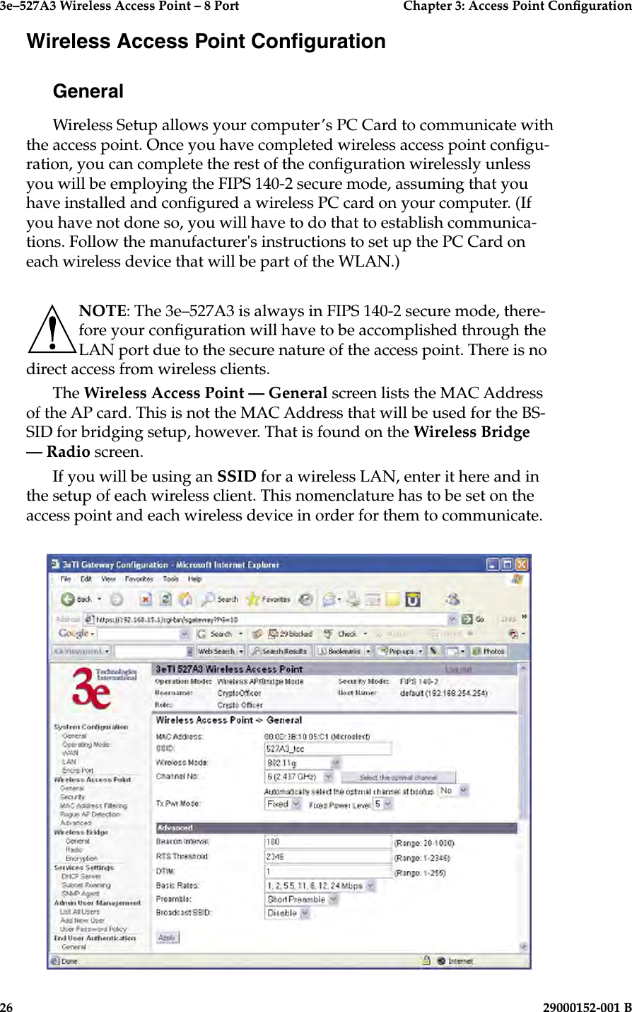 3e–527A3 Wireless Access Point – 8 Port      Chapter 3: Access Point Conguration26                            29000152-001 B3e–527A3 Wireless Access Point – 8 Port  Chapter 3: Access Point Conguration29000152-001 B  27Wireless Access Point CongurationGeneralWireless Setup allows your computer’s PC Card to communicate with the access point. Once you have completed wireless access point congu-ration, you can complete the rest of the conguration wirelessly unless you will be employing the FIPS 140-2 secure mode, assuming that you have installed and congured a wireless PC card on your computer. (If you have not done so, you will have to do that to establish communica-tions. Follow the manufacturer&apos;s instructions to set up the PC Card on each wireless device that will be part of the WLAN.) NOTE: The 3e–527A3 is always in FIPS 140-2 secure mode, there-fore your conguration will have to be accomplished through the LAN port due to the secure nature of the access point. There is no direct access from wireless clients.The Wireless Access Point — General screen lists the MAC Address of the AP card. This is not the MAC Address that will be used for the BS-SID for bridging setup, however. That is found on the Wireless Bridge — Radio screen.If you will be using an SSID for a wireless LAN, enter it here and in the setup of each wireless client. This nomenclature has to be set on the access point and each wireless device in order for them to communicate.