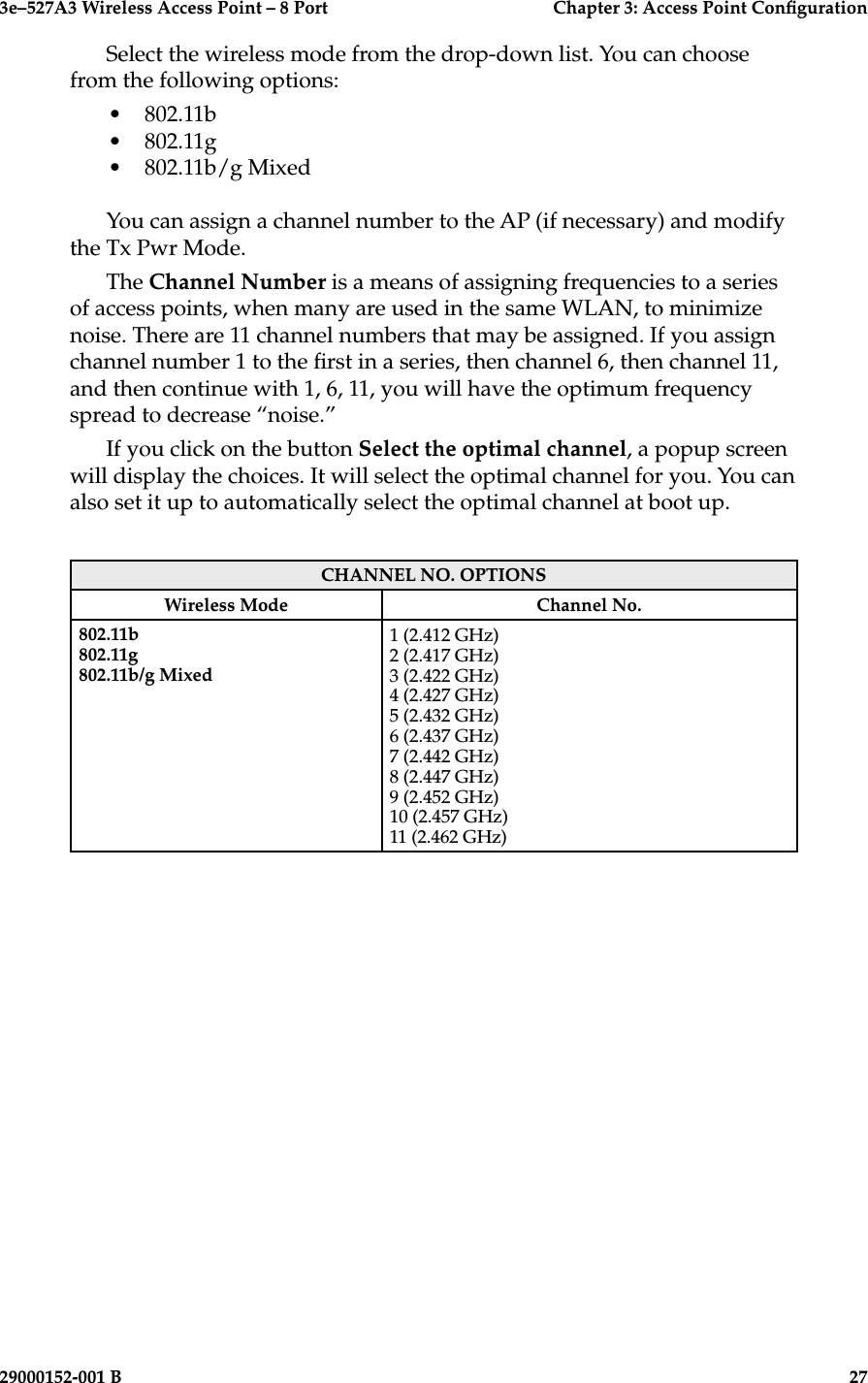 3e–527A3 Wireless Access Point – 8 Port      Chapter 3: Access Point Conguration26                            29000152-001 B3e–527A3 Wireless Access Point – 8 Port  Chapter 3: Access Point Conguration29000152-001 B  27Select the wireless mode from the drop-down list. You can choose from the following options:•  802.11b•  802.11g•  802.11b/g MixedYou can assign a channel number to the AP (if necessary) and modify the Tx Pwr Mode.  The Channel Number is a means of assigning frequencies to a series of access points, when many are used in the same WLAN, to minimize noise. There are 11 channel numbers that may be assigned. If you assign channel number 1 to the rst in a series, then channel 6, then channel 11, and then continue with 1, 6, 11, you will have the optimum frequency spread to decrease “noise.”If you click on the button Select the optimal channel, a popup screen will display the choices. It will select the optimal channel for you. You can also set it up to automatically select the optimal channel at boot up. CHANNEL NO. OPTIONSWireless Mode Channel No.802.11b802.11g802.11b/g Mixed1 (2.412 GHz)2 (2.417 GHz)3 (2.422 GHz)4 (2.427 GHz)5 (2.432 GHz)6 (2.437 GHz)7 (2.442 GHz)8 (2.447 GHz)9 (2.452 GHz)10 (2.457 GHz)11 (2.462 GHz)