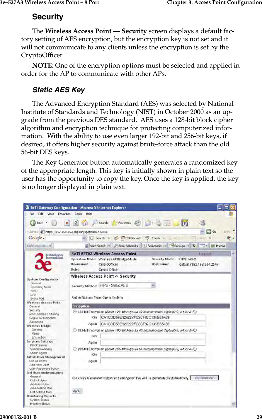 3e–527A3 Wireless Access Point – 8 Port      Chapter 3: Access Point Conguration28                            29000152-001 B3e–527A3 Wireless Access Point – 8 Port  Chapter 3: Access Point Conguration29000152-001 B  29SecurityThe Wireless Access Point — Security screen displays a default fac-tory setting of AES encryption, but the encryption key is not set and it will not communicate to any clients unless the encryption is set by the CryptoOfcer. NOTE: One of the encryption options must be selected and applied in order for the AP to communicate with other APs.Static AES KeyThe Advanced Encryption Standard (AES) was selected by National Institute of Standards and Technology (NIST) in October 2000 as an up-grade from the previous DES standard.  AES uses a 128-bit block cipher algorithm and encryption technique for protecting computerized infor-mation.  With the ability to use even larger 192-bit and 256-bit keys, if desired, it offers higher security against brute-force attack than the old 56-bit DES keys.The Key Generator button automatically generates a randomized key of the appropriate length. This key is initially shown in plain text so the user has the opportunity to copy the key. Once the key is applied, the key is no longer displayed in plain text.