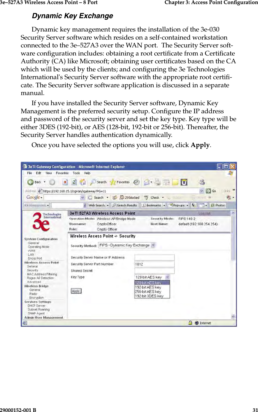 3e–527A3 Wireless Access Point – 8 Port      Chapter 3: Access Point Conguration30                            29000152-001 B3e–527A3 Wireless Access Point – 8 Port  Chapter 3: Access Point Conguration29000152-001 B  31Dynamic Key ExchangeDynamic key management requires the installation of the 3e-030 Security Server software which resides on a self-contained workstation connected to the 3e–527A3 over the WAN port.  The Security Server soft-ware conguration includes: obtaining a root certicate from a Certicate Authority (CA) like Microsoft; obtaining user certicates based on the CA which will be used by the clients; and conguring the 3e Technologies International&apos;s Security Server software with the appropriate root certi-cate. The Security Server software application is discussed in a separate manual.If you have installed the Security Server software, Dynamic Key Management is the preferred security setup. Congure the IP address and password of the security server and set the key type. Key type will be either 3DES (192-bit), or AES (128-bit, 192-bit or 256-bit). Thereafter, the Security Server handles authentication dynamically.Once you have selected the options you will use, click Apply.