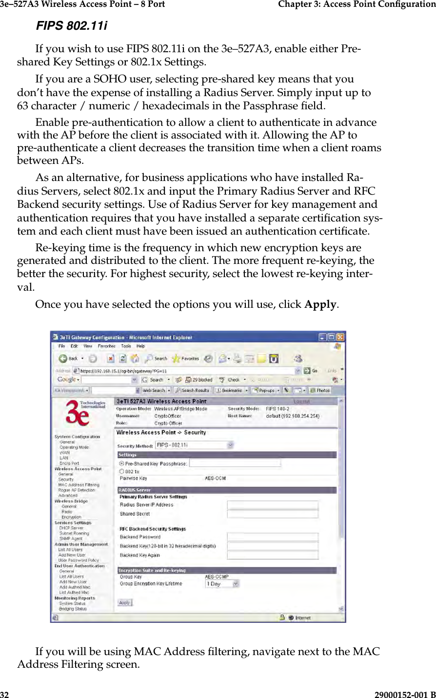 3e–527A3 Wireless Access Point – 8 Port      Chapter 3: Access Point Conguration32                            29000152-001 B3e–527A3 Wireless Access Point – 8 Port  Chapter 3: Access Point Conguration29000152-001 B  33FIPS 802.11iIf you wish to use FIPS 802.11i on the 3e–527A3, enable either Pre-shared Key Settings or 802.1x Settings.If you are a SOHO user, selecting pre-shared key means that you don’t have the expense of installing a Radius Server. Simply input up to 63 character / numeric / hexadecimals in the Passphrase eld. Enable pre-authentication to allow a client to authenticate in advance with the AP before the client is associated with it. Allowing the AP to pre-authenticate a client decreases the transition time when a client roams between APs. As an alternative, for business applications who have installed Ra-dius Servers, select 802.1x and input the Primary Radius Server and RFC Backend security settings. Use of Radius Server for key management and authentication requires that you have installed a separate certication sys-tem and each client must have been issued an authentication certicate.Re-keying time is the frequency in which new encryption keys are generated and distributed to the client. The more frequent re-keying, the better the security. For highest security, select the lowest re-keying inter-val.Once you have selected the options you will use, click Apply.If you will be using MAC Address ltering, navigate next to the MAC Address Filtering screen.